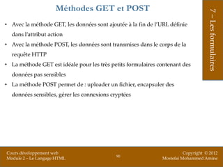 Méthodes GET et POST




                                                                                   7 – Les formulaires
• Avec la méthode GET, les données sont ajoutée à la fin de l’URL définie
  dans l’attribut action
• Avec la méthode POST, les données sont transmises dans le corps de la
  requête HTTP
• La méthode GET est idéale pour les très petits formulaires contenant des
  données pas sensibles
• La méthode POST permet de : uploader un fichier, encapsuler des
  données sensibles, gérer les connexions cryptées




Cours développement web                                                 Copyright © 2012
                                            90
Module 2 – Le Langage HTML                                    Mostefai Mohammed Amine
 