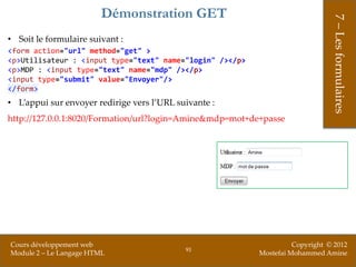 Démonstration GET




                                                                               7 – Les formulaires
• Soit le formulaire suivant :
<form action="url" method="get" >
<p>Utilisateur : <input type="text" name="login" /></p>
<p>MDP : <input type="text" name="mdp" /></p>
<input type="submit" value="Envoyer"/>
</form>
• L’appui sur envoyer redirige vers l’URL suivante :
http://127.0.0.1:8020/Formation/url?login=Amine&mdp=mot+de+passe




Cours développement web                                             Copyright © 2012
                                            91
Module 2 – Le Langage HTML                                Mostefai Mohammed Amine
 
