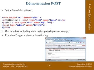 Démonstration POST




                                                                                    7 – Les formulaires
• Soit le formulaire suivant :


<form action="url" method=“post" >
<p>Utilisateur : <input type="text" name="login" /></p>
<p>MDP : <input type="text" name="mdp" /></p>
<input type="submit" value="Envoyer"/>
</form>
• Ouvrir la fenêtre firebug dans firefox puis cliquez sur envoyer
• Examiner l’onglet « réseau » dans firebug




Cours développement web                                                  Copyright © 2012
                                              92
Module 2 – Le Langage HTML                                     Mostefai Mohammed Amine
 