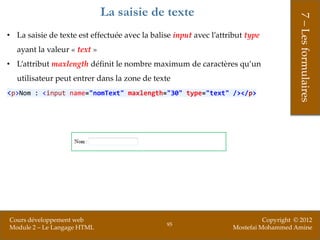 La saisie de texte




                                                                                        7 – Les formulaires
• La saisie de texte est effectuée avec la balise input avec l’attribut type
   ayant la valeur « text »
• L’attribut maxlength définit le nombre maximum de caractères qu’un
   utilisateur peut entrer dans la zone de texte
<p>Nom : <input name="nomText" maxlength="30" type="text" /></p>




Cours développement web                                                      Copyright © 2012
                                                95
Module 2 – Le Langage HTML                                         Mostefai Mohammed Amine
 