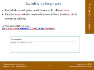 La saisie de long texte




                                                                                         7 – Les formulaires
• La saisie de mots de passe est effectuée avec la balise textarea
• L’attribut rows définit le nombre de lignes visibles et l’attribut cols, le
   nombre de colonnes


<p>Vos commentaires :</p>
<textarea name="comments" rows="5"></textarea>




Cours développement web                                                       Copyright © 2012
                                                97
Module 2 – Le Langage HTML                                          Mostefai Mohammed Amine
 