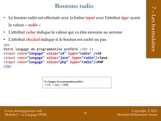 Boutons radio




                                                                                      7 – Les formulaires
• Le bouton radio est effectuée avec la balise input avec l’attribut type ayant
  la valeur « radio »
• L’attribut value indique la valeur qui va être envoyée au serveur
• L’attribut checked indique si le bouton est coché ou pas
<p>
Votre langage de programmation préféré :<br />
<input name="langage" value="c#" type="radio" />C#
<input name="langage" value="java" type="radio"/>Java
<input name="langage" value="php" type="radio"/>PHP
</p>




Cours développement web                                                    Copyright © 2012
                                              98
Module 2 – Le Langage HTML                                       Mostefai Mohammed Amine
 