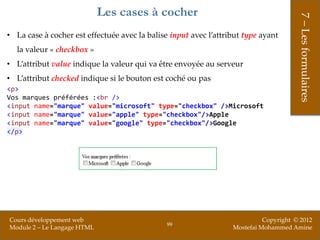 Les cases à cocher




                                                                                       7 – Les formulaires
• La case à cocher est effectuée avec la balise input avec l’attribut type ayant
  la valeur « checkbox »
• L’attribut value indique la valeur qui va être envoyée au serveur
• L’attribut checked indique si le bouton est coché ou pas
<p>
Vos marques préférées :<br />
<input name="marque" value="microsoft" type="checkbox" />Microsoft
<input name="marque" value="apple" type="checkbox"/>Apple
<input name="marque" value="google" type="checkbox"/>Google
</p>




Cours développement web                                                     Copyright © 2012
                                               99
Module 2 – Le Langage HTML                                        Mostefai Mohammed Amine
 