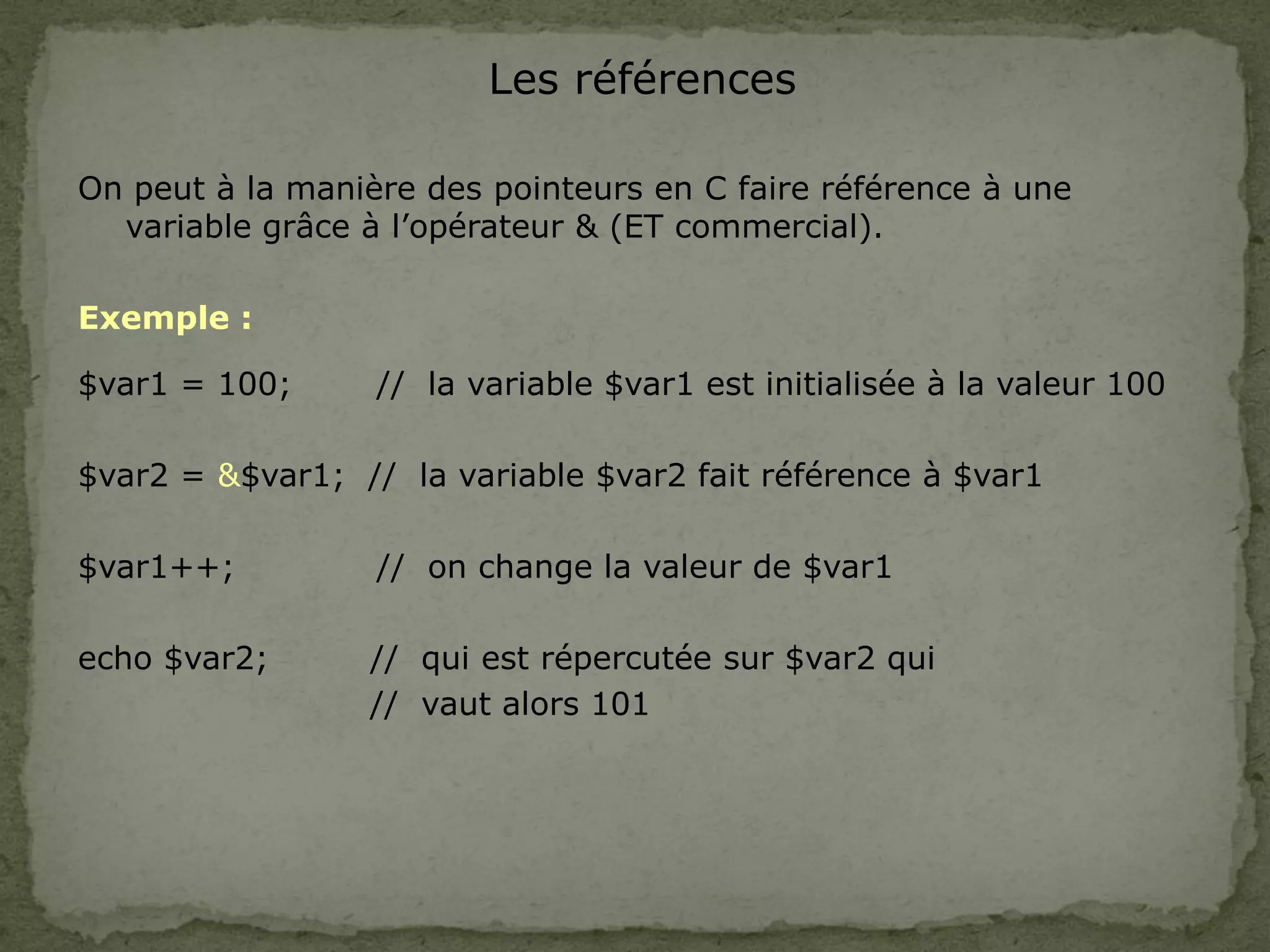Les références
On peut à la manière des pointeurs en C faire référence à une
variable grâce à l’opérateur & (ET commercial).
Exemple :
$var1 = 100; // la variable $var1 est initialisée à la valeur 100
$var2 = &$var1; // la variable $var2 fait référence à $var1
$var1++; // on change la valeur de $var1
echo $var2; // qui est répercutée sur $var2 qui
// vaut alors 101
 