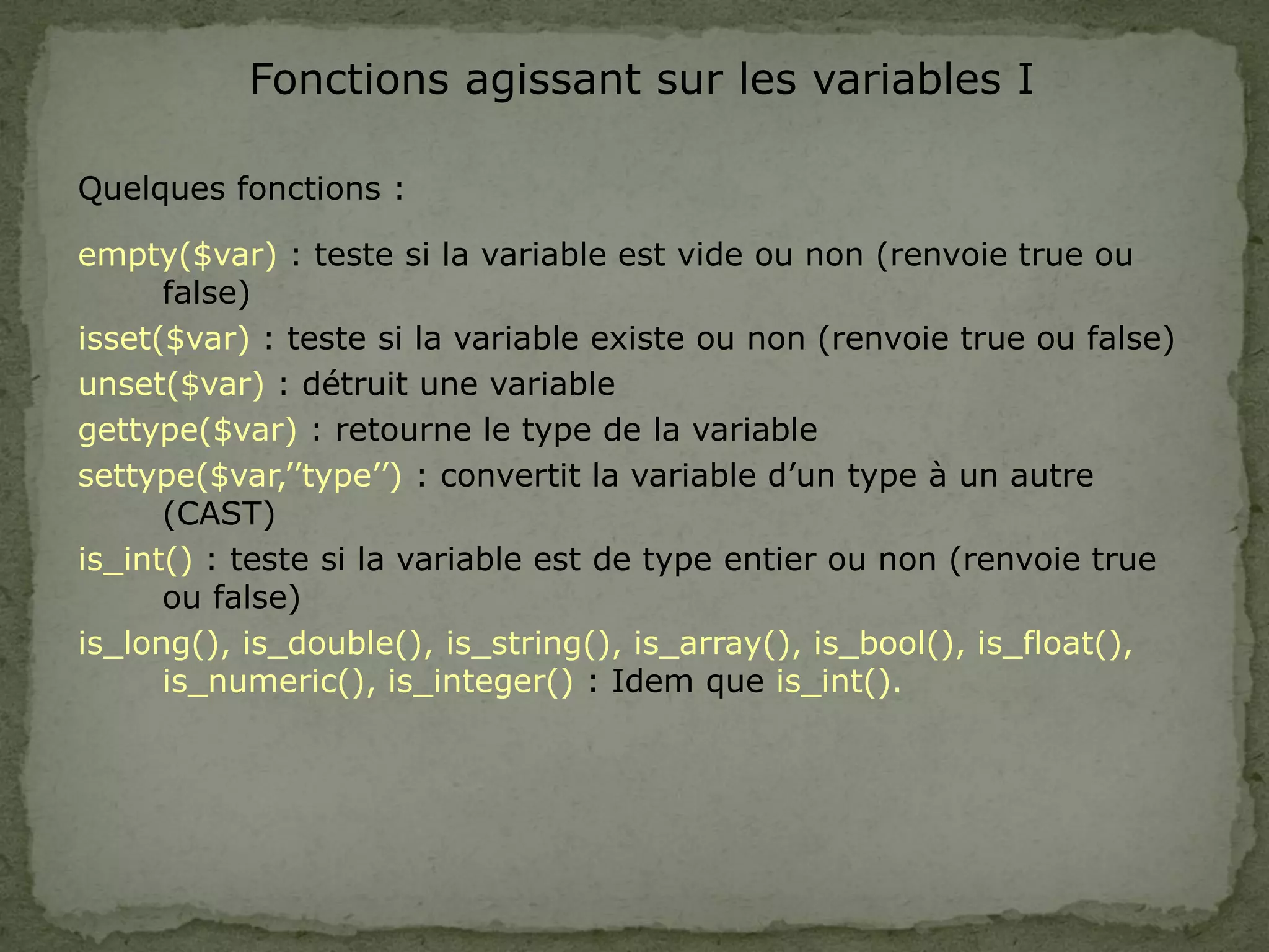 Fonctions agissant sur les variables I
Quelques fonctions :
empty($var) : teste si la variable est vide ou non (renvoie true ou
false)
isset($var) : teste si la variable existe ou non (renvoie true ou false)
unset($var) : détruit une variable
gettype($var) : retourne le type de la variable
settype($var,’’type’’) : convertit la variable d’un type à un autre
(CAST)
is_int() : teste si la variable est de type entier ou non (renvoie true
ou false)
is_long(), is_double(), is_string(), is_array(), is_bool(), is_float(),
is_numeric(), is_integer() : Idem que is_int().
 