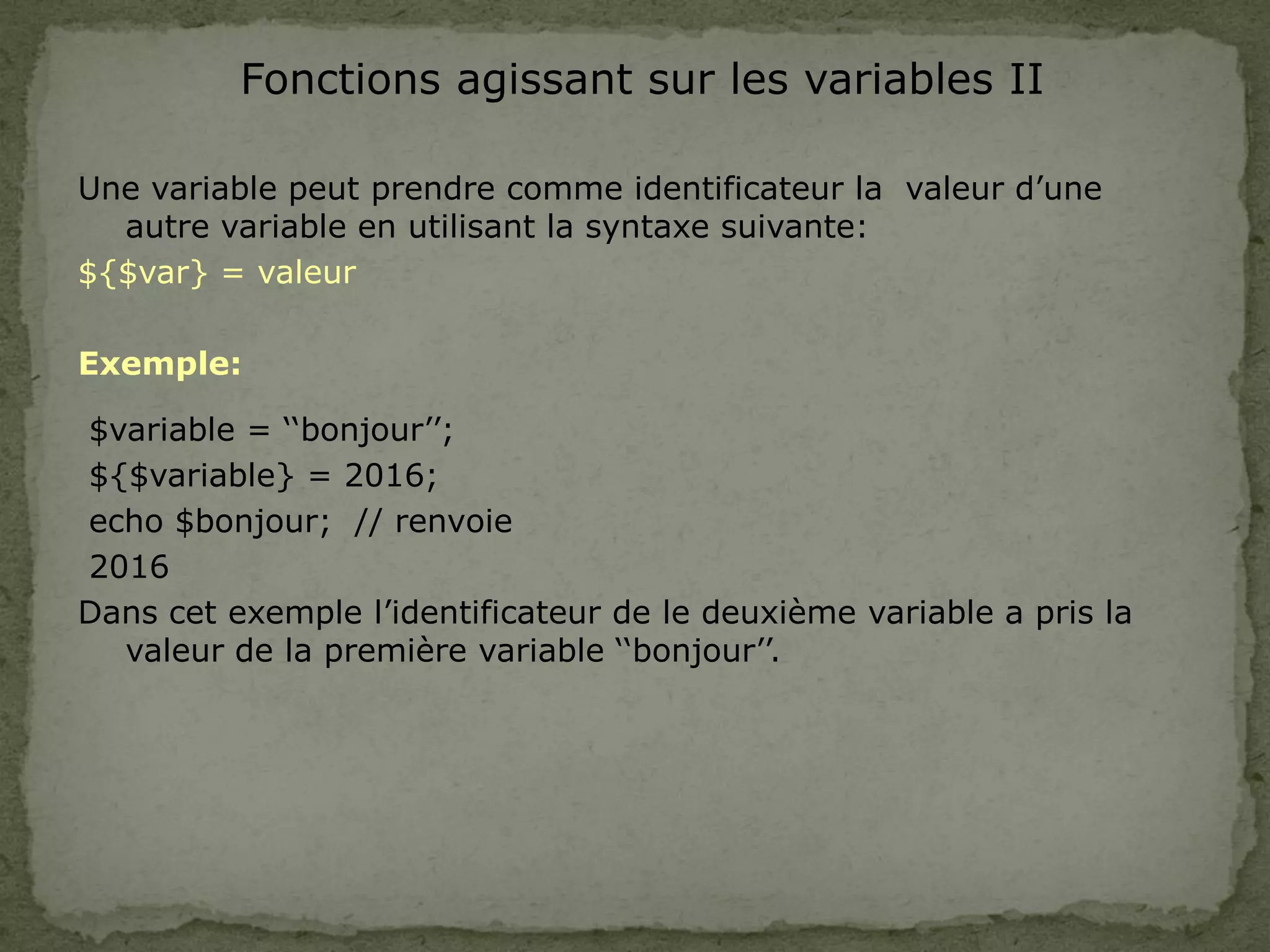 Fonctions agissant sur les variables II
Une variable peut prendre comme identificateur la valeur d’une
autre variable en utilisant la syntaxe suivante:
${$var} = valeur
Exemple:
$variable = ‘‘bonjour’’;
${$variable} = 2016;
echo $bonjour; // renvoie
2016
Dans cet exemple l’identificateur de le deuxième variable a pris la
valeur de la première variable ‘‘bonjour’’.
 