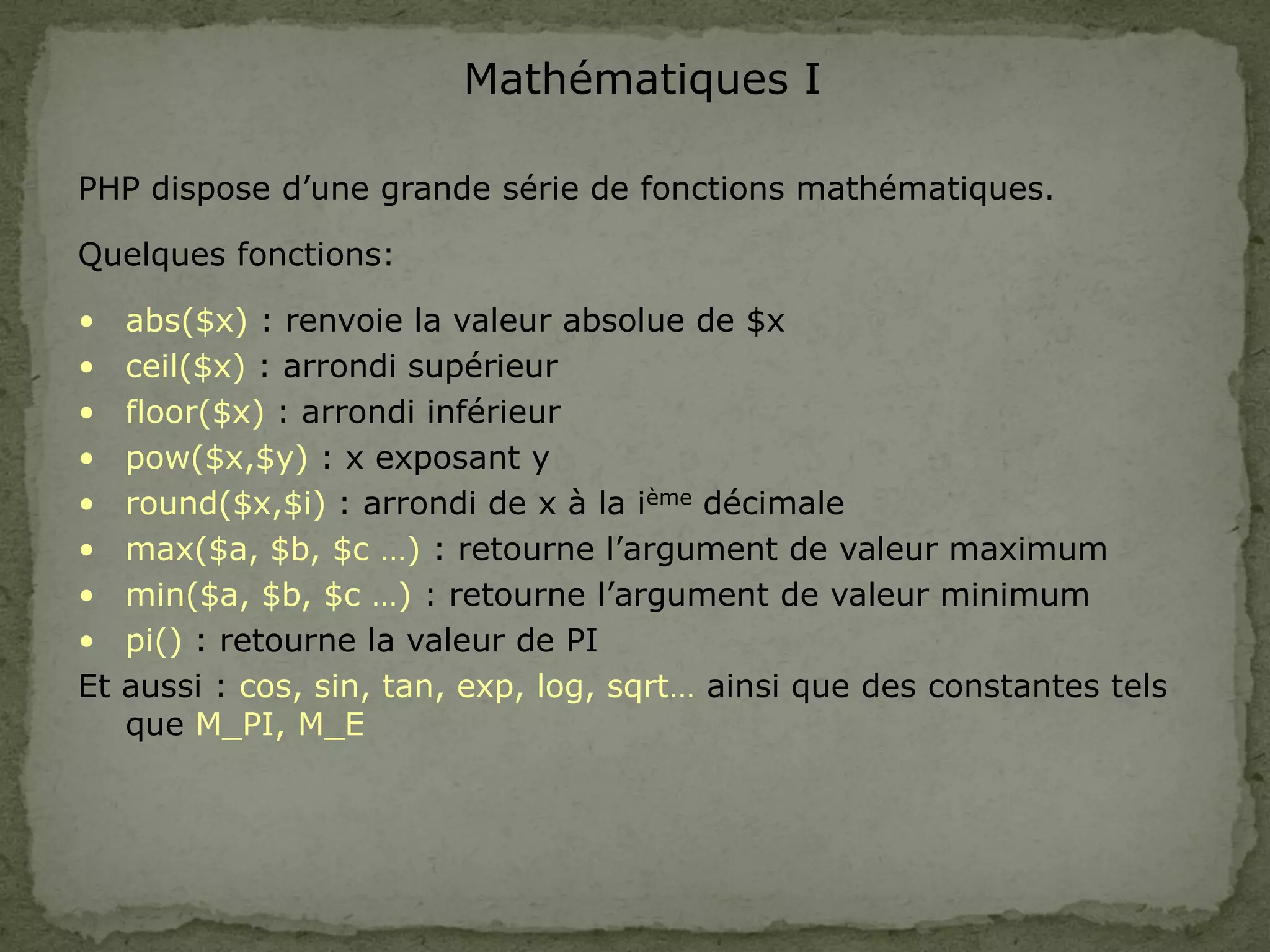 Mathématiques I
PHP dispose d’une grande série de fonctions mathématiques.
Quelques fonctions:
• abs($x) : renvoie la valeur absolue de $x
• ceil($x) : arrondi supérieur
• floor($x) : arrondi inférieur
• pow($x,$y) : x exposant y
• round($x,$i) : arrondi de x à la ième décimale
• max($a, $b, $c …) : retourne l’argument de valeur maximum
• min($a, $b, $c …) : retourne l’argument de valeur minimum
• pi() : retourne la valeur de PI
Et aussi : cos, sin, tan, exp, log, sqrt… ainsi que des constantes tels
que M_PI, M_E
 