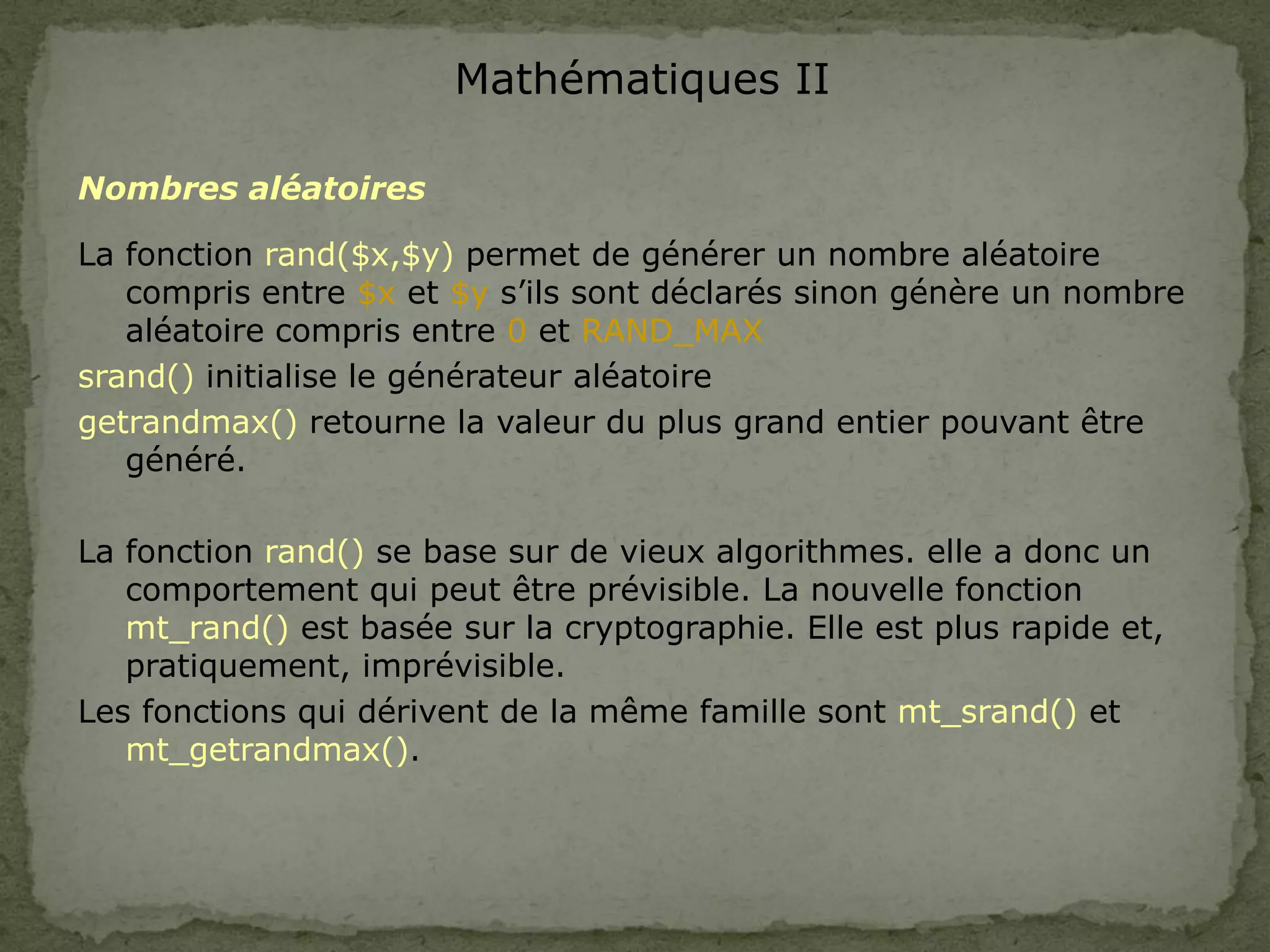 Mathématiques II
Nombres aléatoires
La fonction rand($x,$y) permet de générer un nombre aléatoire
compris entre $x et $y s’ils sont déclarés sinon génère un nombre
aléatoire compris entre 0 et RAND_MAX
srand() initialise le générateur aléatoire
getrandmax() retourne la valeur du plus grand entier pouvant être
généré.
La fonction rand() se base sur de vieux algorithmes. elle a donc un
comportement qui peut être prévisible. La nouvelle fonction
mt_rand() est basée sur la cryptographie. Elle est plus rapide et,
pratiquement, imprévisible.
Les fonctions qui dérivent de la même famille sont mt_srand() et
mt_getrandmax().
 