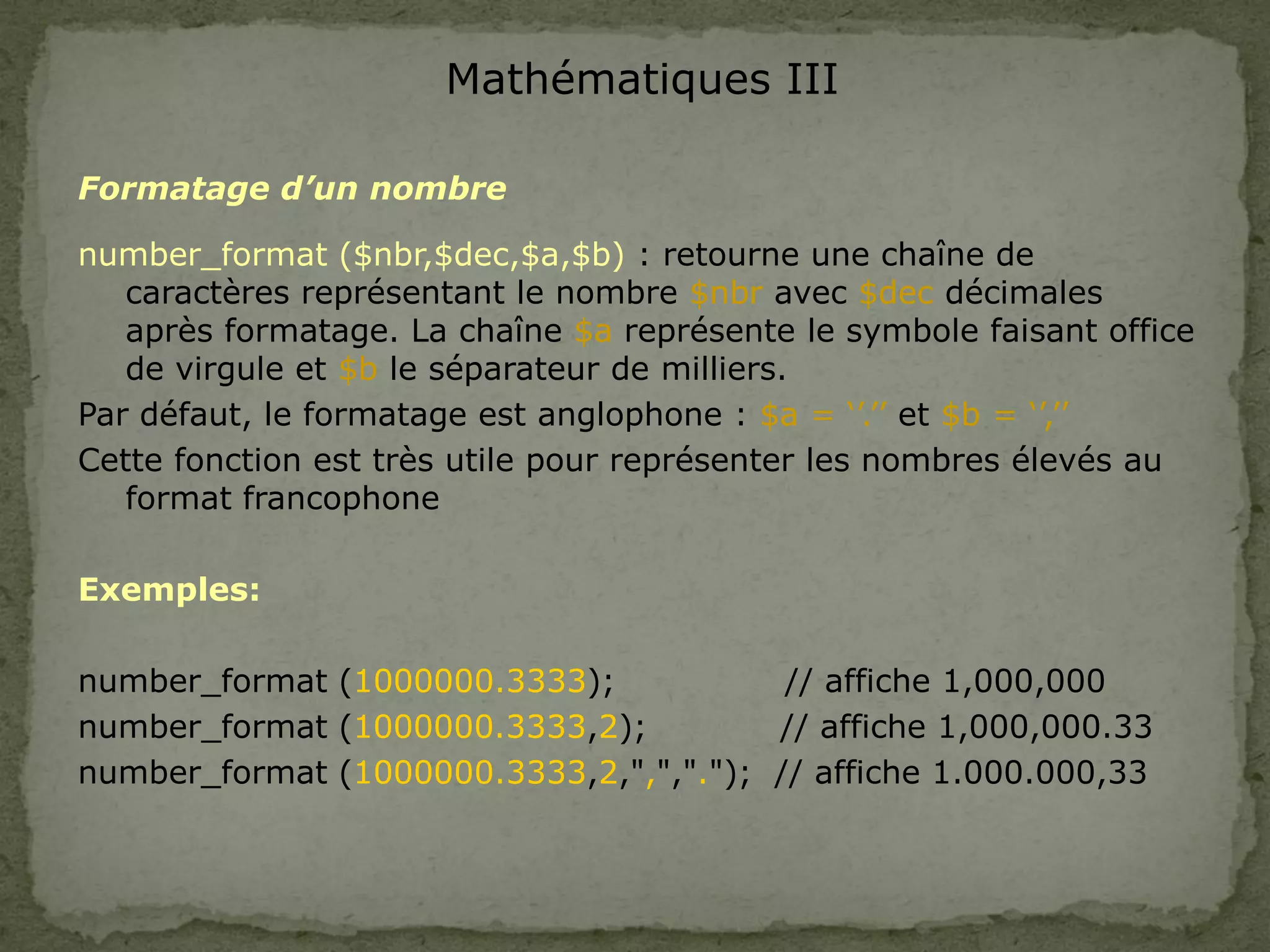 Mathématiques III
Formatage d’un nombre
number_format ($nbr,$dec,$a,$b) : retourne une chaîne de
caractères représentant le nombre $nbr avec $dec décimales
après formatage. La chaîne $a représente le symbole faisant office
de virgule et $b le séparateur de milliers.
Par défaut, le formatage est anglophone : $a = ‘’.’’ et $b = ‘’,’’
Cette fonction est très utile pour représenter les nombres élevés au
format francophone
Exemples:
number_format (1000000.3333); // affiche 1,000,000
number_format (1000000.3333,2); // affiche 1,000,000.33
number_format (1000000.3333,2,",","."); // affiche 1.000.000,33
 