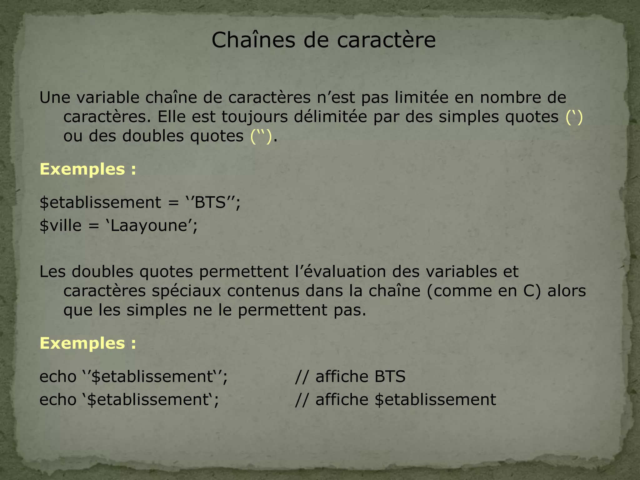 Chaînes de caractère
Une variable chaîne de caractères n’est pas limitée en nombre de
caractères. Elle est toujours délimitée par des simples quotes (‘)
ou des doubles quotes (‘‘).
Exemples :
$etablissement = ‘’BTS’’;
$ville = ‘Laayoune’;
Les doubles quotes permettent l’évaluation des variables et
caractères spéciaux contenus dans la chaîne (comme en C) alors
que les simples ne le permettent pas.
Exemples :
echo ‘’$etablissement‘’; // affiche BTS
echo ‘$etablissement‘; // affiche $etablissement
 
