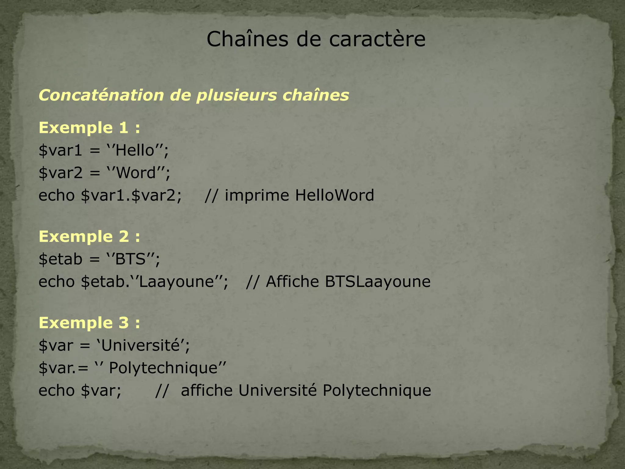 Chaînes de caractère
Concaténation de plusieurs chaînes
Exemple 1 :
$var1 = ‘’Hello’’;
$var2 = ‘’Word’’;
echo $var1.$var2; // imprime HelloWord
Exemple 2 :
$etab = ‘’BTS’’;
echo $etab.‘’Laayoune’’; // Affiche BTSLaayoune
Exemple 3 :
$var = ‘Université’;
$var.= ‘’ Polytechnique’’
echo $var; // affiche Université Polytechnique
 