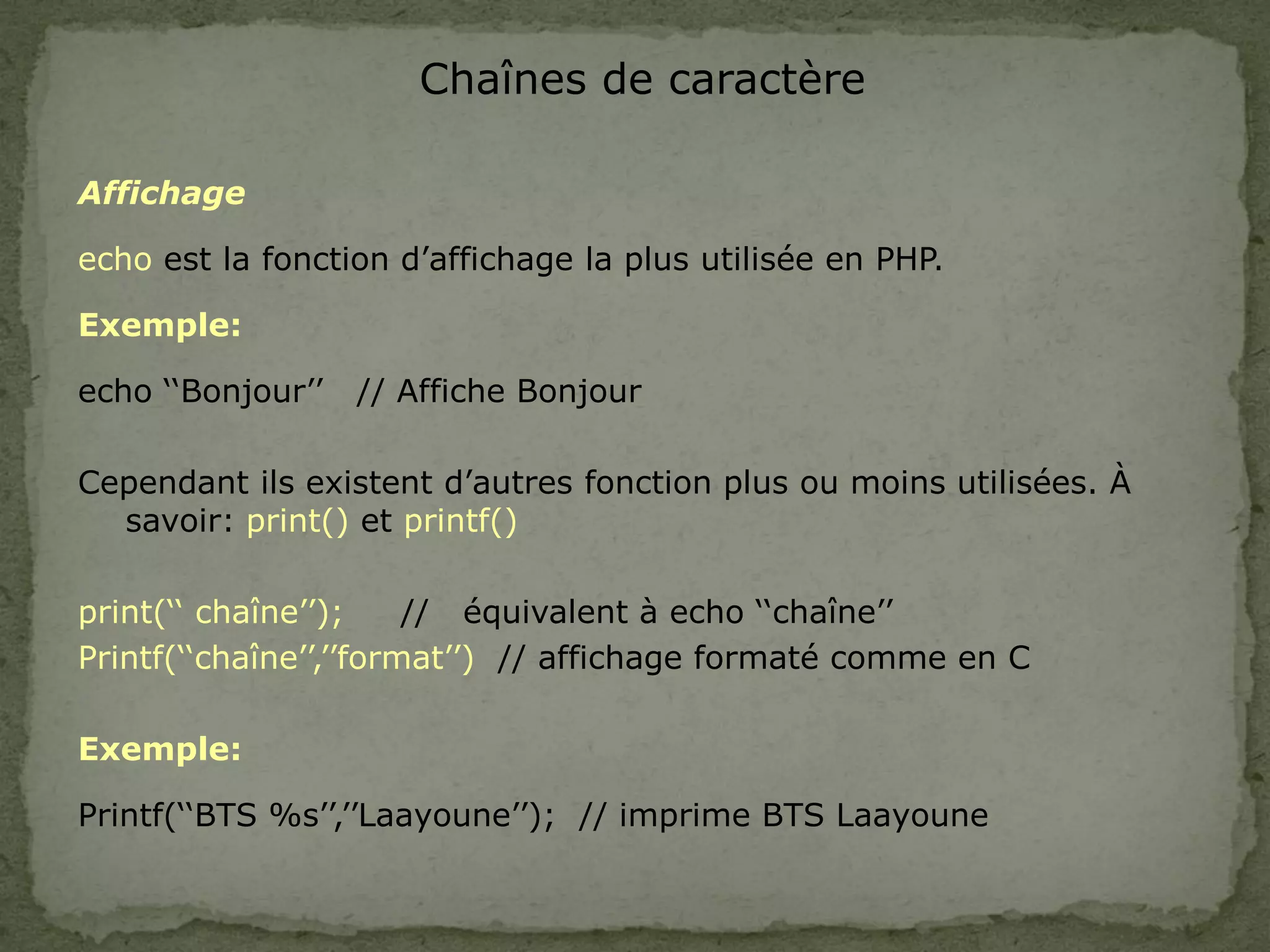 Chaînes de caractère
Affichage
echo est la fonction d’affichage la plus utilisée en PHP.
Exemple:
echo ‘‘Bonjour’’ // Affiche Bonjour
Cependant ils existent d’autres fonction plus ou moins utilisées. À
savoir: print() et printf()
print(‘‘ chaîne’’); // équivalent à echo ‘‘chaîne’’
Printf(‘‘chaîne’’,’’format’’) // affichage formaté comme en C
Exemple:
Printf(‘‘BTS %s’’,’’Laayoune’’); // imprime BTS Laayoune
 