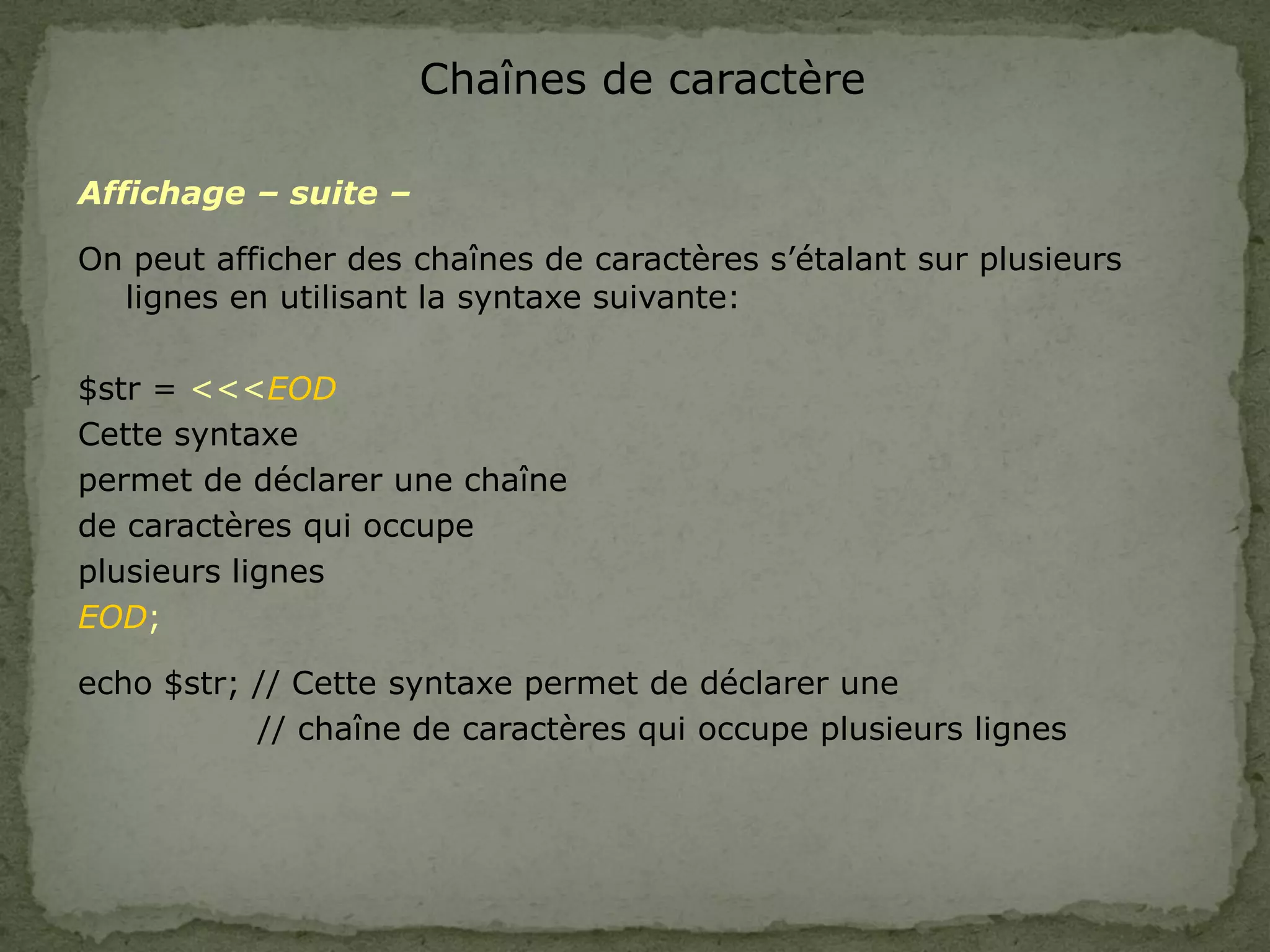 Chaînes de caractère
Affichage – suite –
On peut afficher des chaînes de caractères s’étalant sur plusieurs
lignes en utilisant la syntaxe suivante:
$str = <<<EOD
Cette syntaxe
permet de déclarer une chaîne
de caractères qui occupe
plusieurs lignes
EOD;
echo $str; // Cette syntaxe permet de déclarer une
// chaîne de caractères qui occupe plusieurs lignes
 