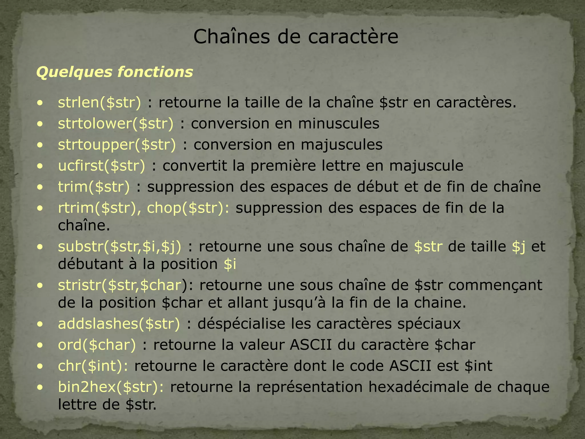 Chaînes de caractère
Quelques fonctions
• strlen($str) : retourne la taille de la chaîne $str en caractères.
• strtolower($str) : conversion en minuscules
• strtoupper($str) : conversion en majuscules
• ucfirst($str) : convertit la première lettre en majuscule
• trim($str) : suppression des espaces de début et de fin de chaîne
• rtrim($str), chop($str): suppression des espaces de fin de la
chaîne.
• substr($str,$i,$j) : retourne une sous chaîne de $str de taille $j et
débutant à la position $i
• stristr($str,$char): retourne une sous chaîne de $str commençant
de la position $char et allant jusqu’à la fin de la chaine.
• addslashes($str) : déspécialise les caractères spéciaux
• ord($char) : retourne la valeur ASCII du caractère $char
• chr($int): retourne le caractère dont le code ASCII est $int
• bin2hex($str): retourne la représentation hexadécimale de chaque
lettre de $str.
 