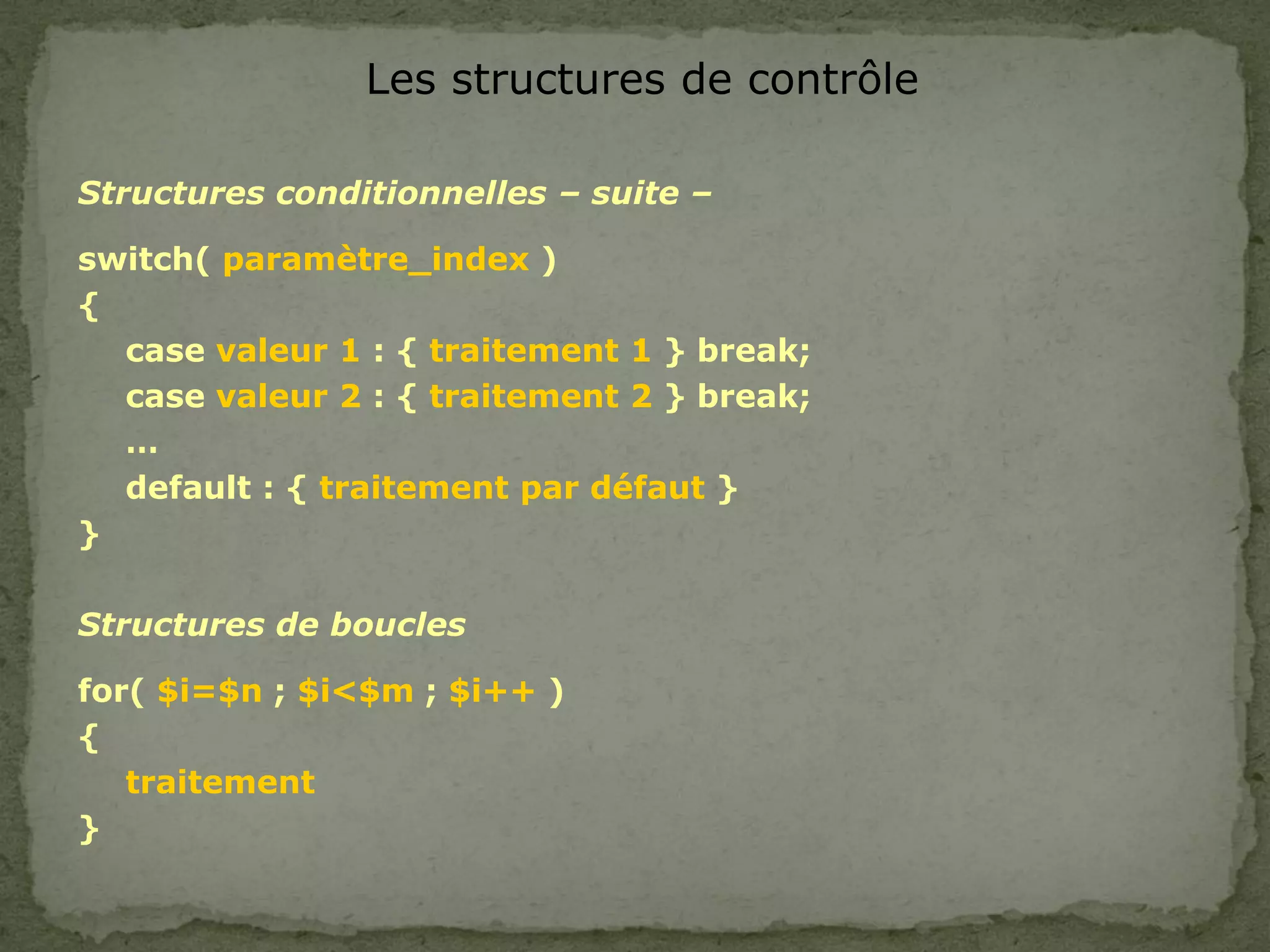 Les structures de contrôle
Structures conditionnelles – suite –
switch( paramètre_index )
{
case valeur 1 : { traitement 1 } break;
case valeur 2 : { traitement 2 } break;
…
default : { traitement par défaut }
}
Structures de boucles
for( $i=$n ; $i<$m ; $i++ )
{
traitement
}
 