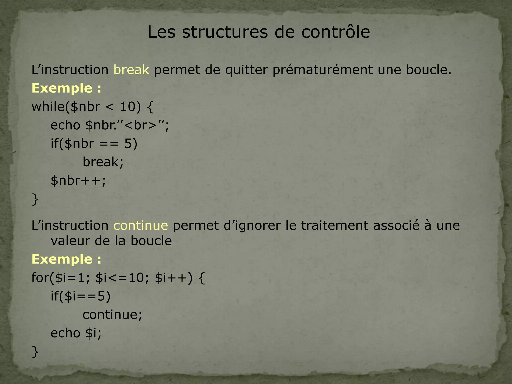 Les structures de contrôle
L’instruction break permet de quitter prématurément une boucle.
Exemple :
while($nbr < 10) {
echo $nbr.’’<br>’’;
if($nbr == 5)
break;
$nbr++;
}
L’instruction continue permet d’ignorer le traitement associé à une
valeur de la boucle
Exemple :
for($i=1; $i<=10; $i++) {
if($i==5)
continue;
echo $i;
}
 