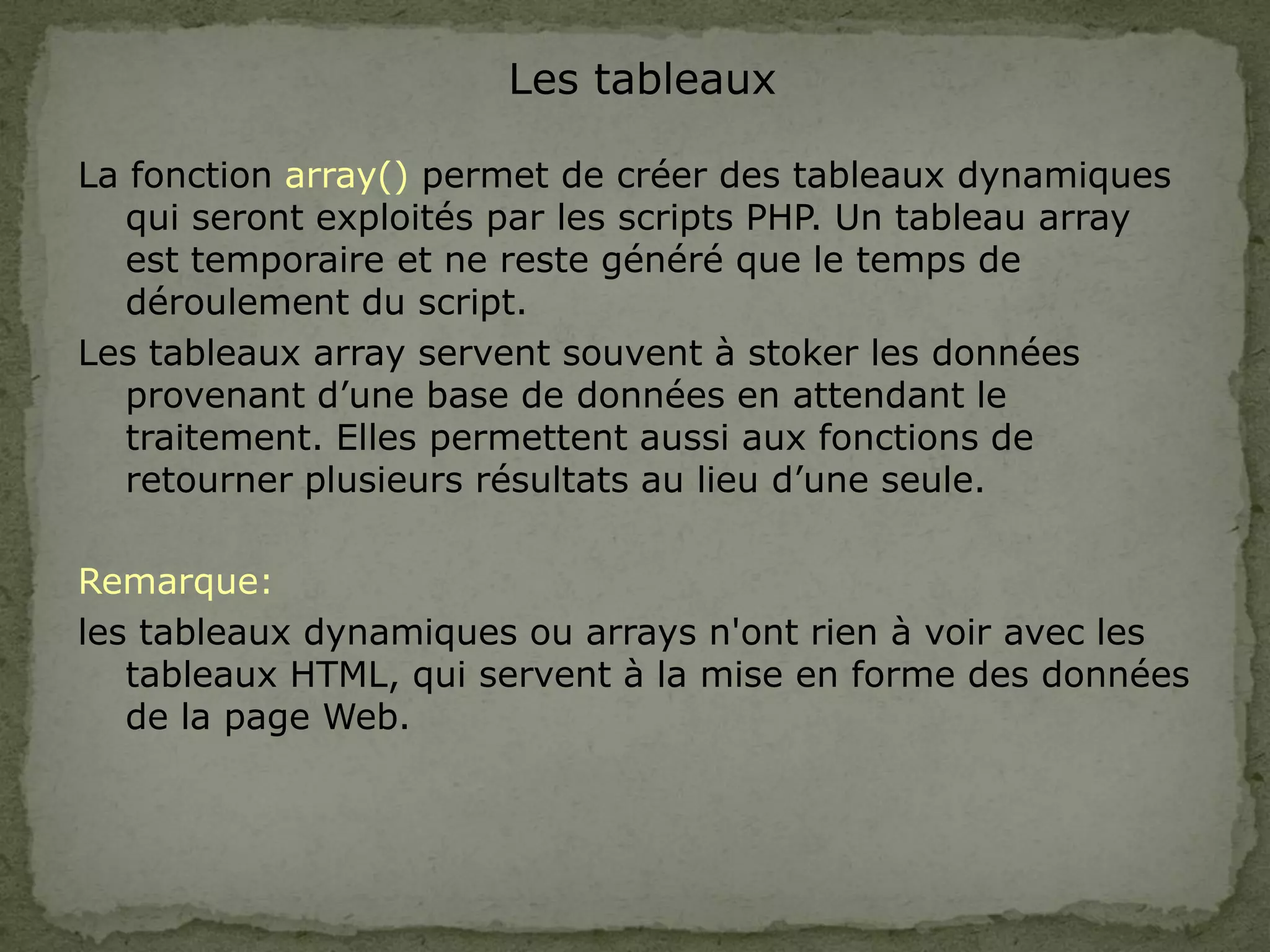 Les tableaux
La fonction array() permet de créer des tableaux dynamiques
qui seront exploités par les scripts PHP. Un tableau array
est temporaire et ne reste généré que le temps de
déroulement du script.
Les tableaux array servent souvent à stoker les données
provenant d’une base de données en attendant le
traitement. Elles permettent aussi aux fonctions de
retourner plusieurs résultats au lieu d’une seule.
Remarque:
les tableaux dynamiques ou arrays n'ont rien à voir avec les
tableaux HTML, qui servent à la mise en forme des données
de la page Web.
 