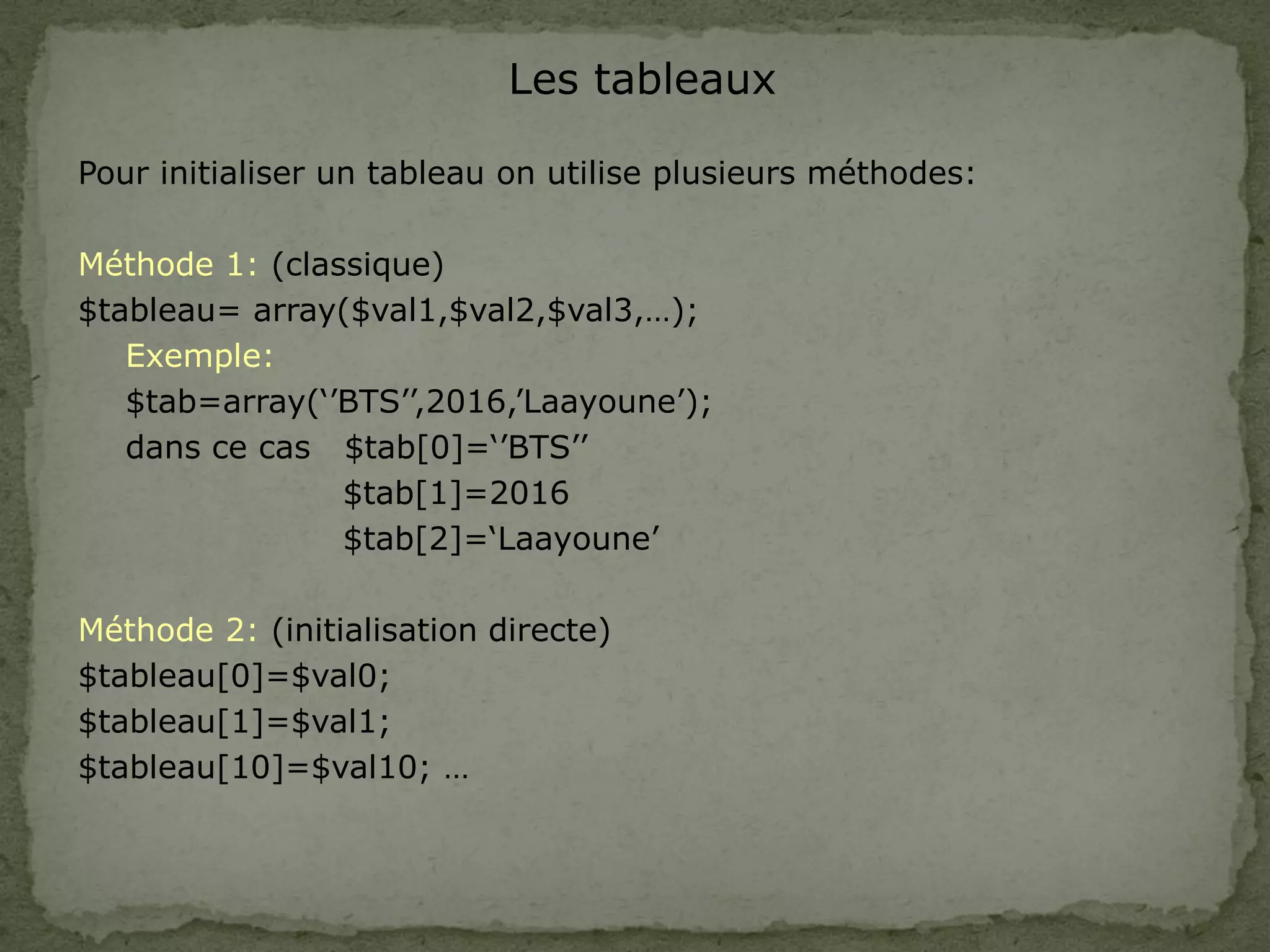 Les tableaux
Pour initialiser un tableau on utilise plusieurs méthodes:
Méthode 1: (classique)
$tableau= array($val1,$val2,$val3,…);
Exemple:
$tab=array(‘’BTS’’,2016,’Laayoune’);
dans ce cas $tab[0]=‘’BTS’’
$tab[1]=2016
$tab[2]=‘Laayoune’
Méthode 2: (initialisation directe)
$tableau[0]=$val0;
$tableau[1]=$val1;
$tableau[10]=$val10; …
 