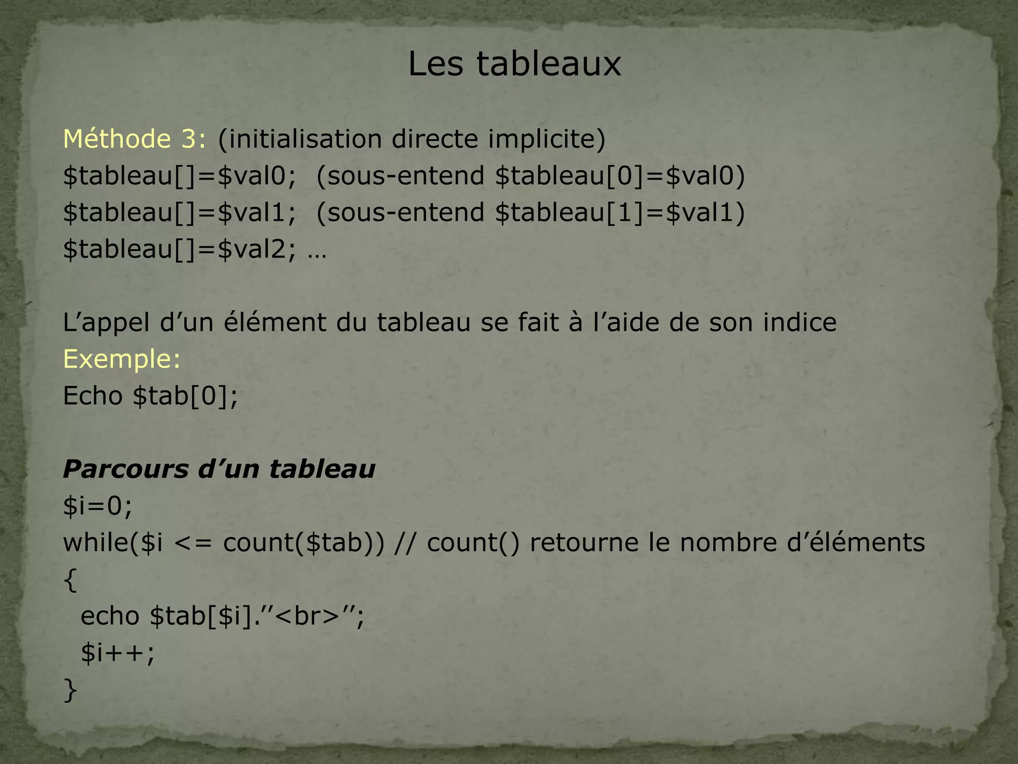 Les tableaux
Méthode 3: (initialisation directe implicite)
$tableau[]=$val0; (sous-entend $tableau[0]=$val0)
$tableau[]=$val1; (sous-entend $tableau[1]=$val1)
$tableau[]=$val2; …
L’appel d’un élément du tableau se fait à l’aide de son indice
Exemple:
Echo $tab[0];
Parcours d’un tableau
$i=0;
while($i <= count($tab)) // count() retourne le nombre d’éléments
{
echo $tab[$i].’’<br>’’;
$i++;
}
 