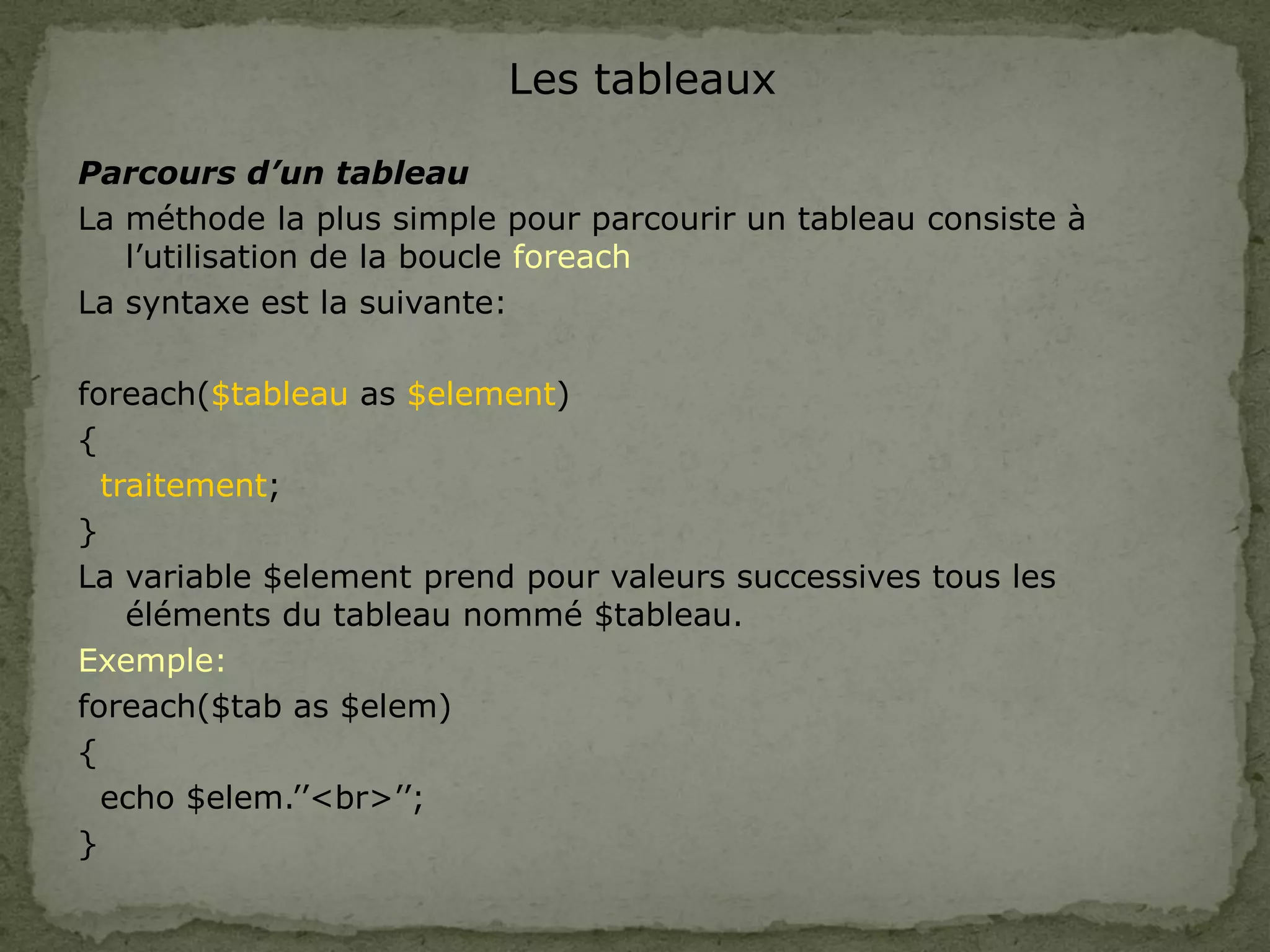 Les tableaux
Parcours d’un tableau
La méthode la plus simple pour parcourir un tableau consiste à
l’utilisation de la boucle foreach
La syntaxe est la suivante:
foreach($tableau as $element)
{
traitement;
}
La variable $element prend pour valeurs successives tous les
éléments du tableau nommé $tableau.
Exemple:
foreach($tab as $elem)
{
echo $elem.’’<br>’’;
}
 