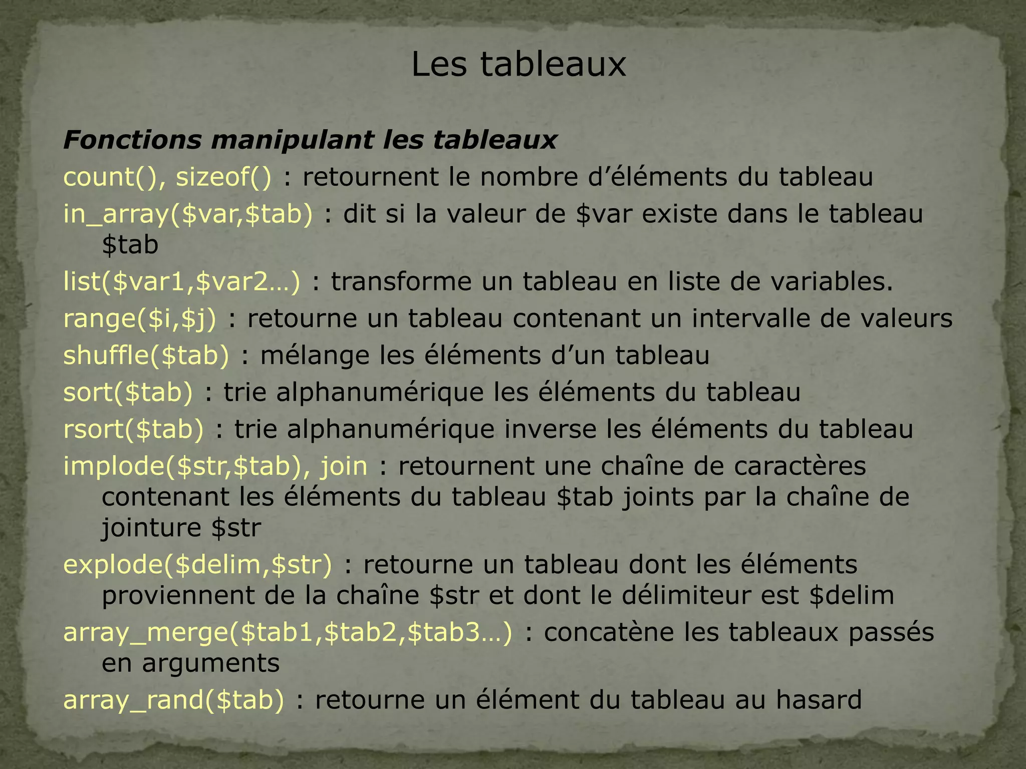 Les tableaux
Fonctions manipulant les tableaux
count(), sizeof() : retournent le nombre d’éléments du tableau
in_array($var,$tab) : dit si la valeur de $var existe dans le tableau
$tab
list($var1,$var2…) : transforme un tableau en liste de variables.
range($i,$j) : retourne un tableau contenant un intervalle de valeurs
shuffle($tab) : mélange les éléments d’un tableau
sort($tab) : trie alphanumérique les éléments du tableau
rsort($tab) : trie alphanumérique inverse les éléments du tableau
implode($str,$tab), join : retournent une chaîne de caractères
contenant les éléments du tableau $tab joints par la chaîne de
jointure $str
explode($delim,$str) : retourne un tableau dont les éléments
proviennent de la chaîne $str et dont le délimiteur est $delim
array_merge($tab1,$tab2,$tab3…) : concatène les tableaux passés
en arguments
array_rand($tab) : retourne un élément du tableau au hasard
 