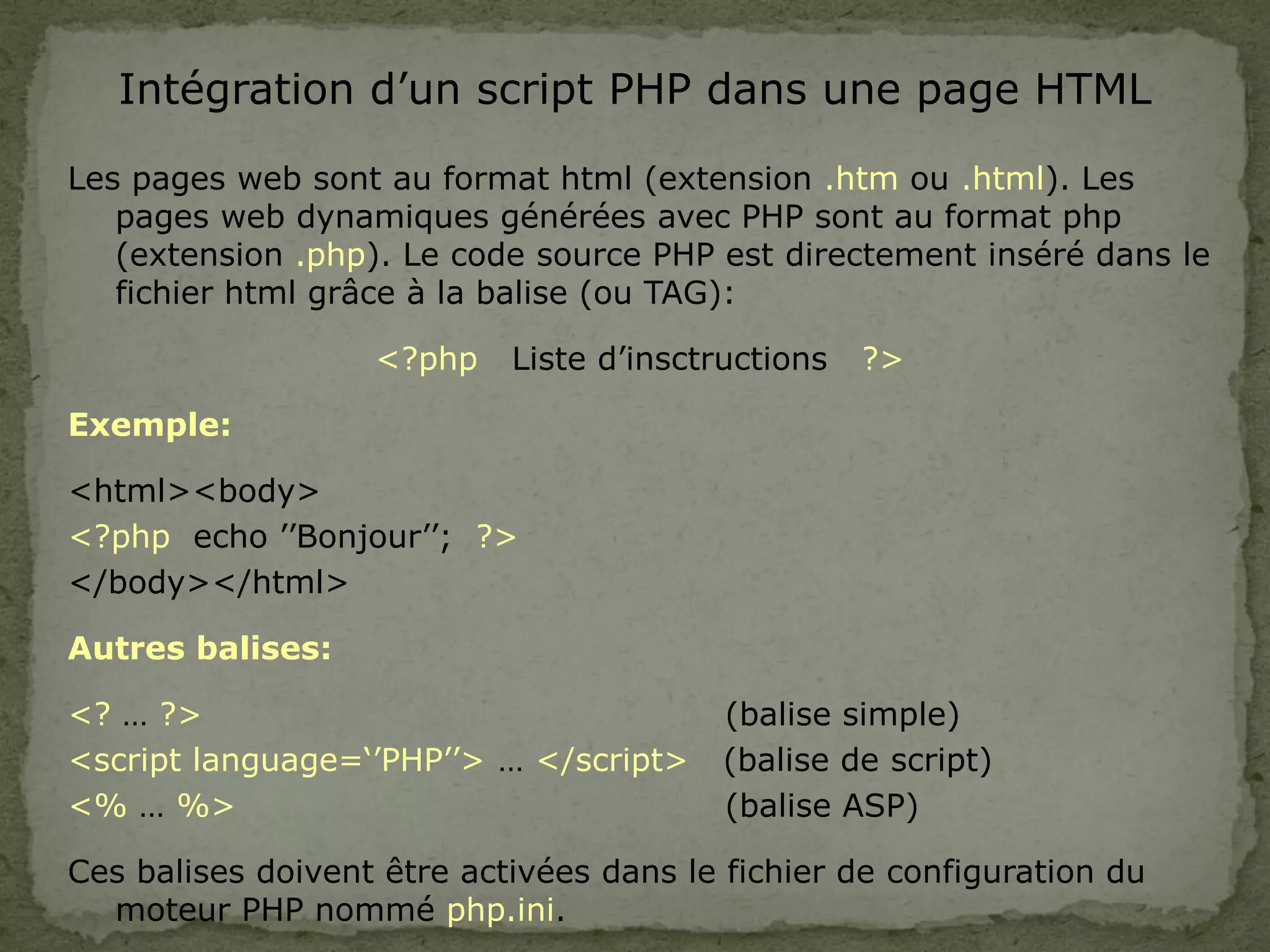 Intégration d’un script PHP dans une page HTML
Les pages web sont au format html (extension .htm ou .html). Les
pages web dynamiques générées avec PHP sont au format php
(extension .php). Le code source PHP est directement inséré dans le
fichier html grâce à la balise (ou TAG):
<?php Liste d’insctructions ?>
Exemple:
<html><body>
<?php echo ’’Bonjour’’; ?>
</body></html>
Autres balises:
<? … ?> (balise simple)
<script language=‘’PHP’’> … </script> (balise de script)
<% … %> (balise ASP)
Ces balises doivent être activées dans le fichier de configuration du
moteur PHP nommé php.ini.
 