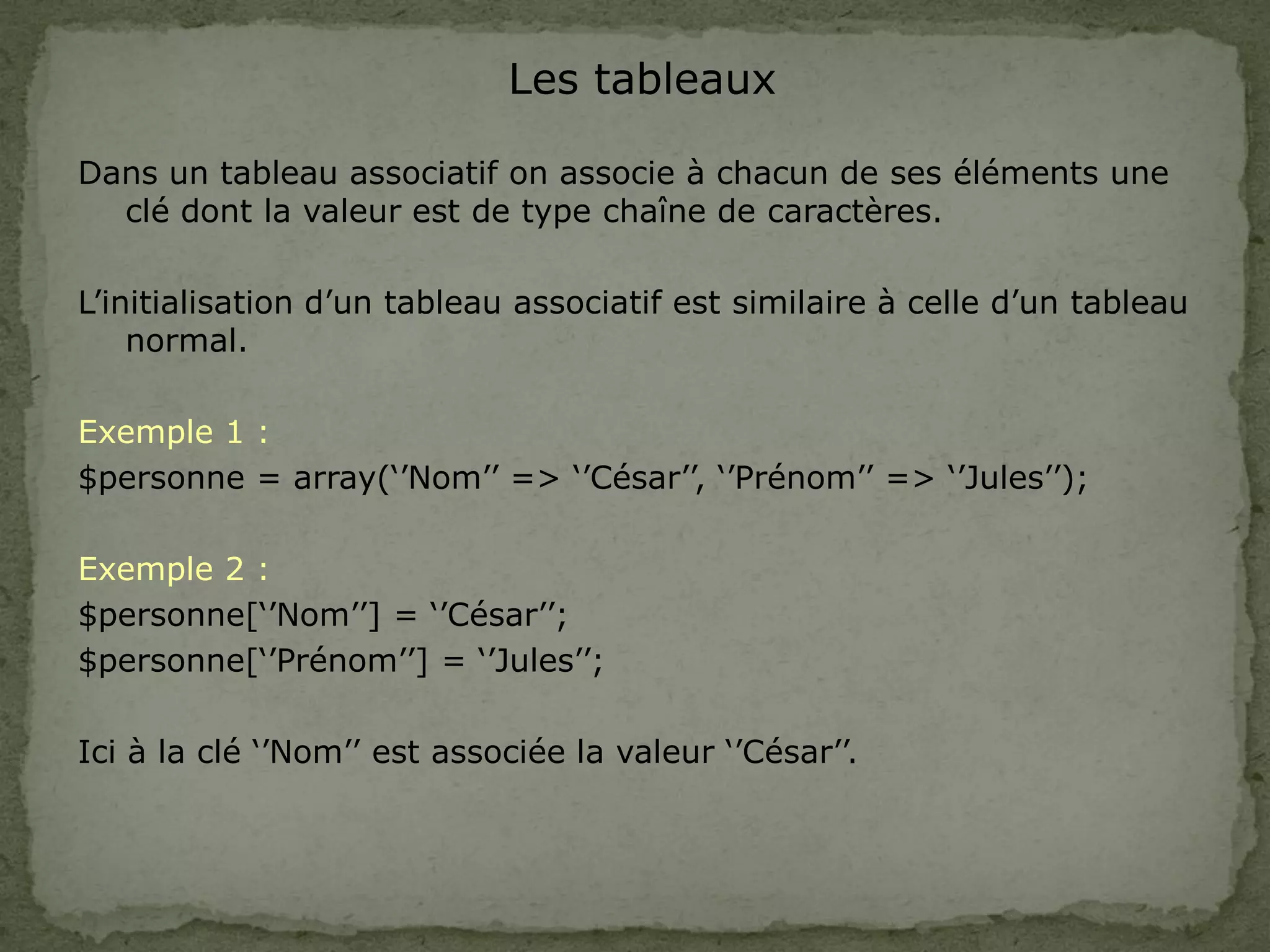 Les tableaux
Dans un tableau associatif on associe à chacun de ses éléments une
clé dont la valeur est de type chaîne de caractères.
L’initialisation d’un tableau associatif est similaire à celle d’un tableau
normal.
Exemple 1 :
$personne = array(‘’Nom’’ => ‘’César’’, ‘’Prénom’’ => ‘’Jules’’);
Exemple 2 :
$personne[‘’Nom’’] = ‘’César’’;
$personne[‘’Prénom’’] = ‘’Jules’’;
Ici à la clé ‘’Nom’’ est associée la valeur ‘’César’’.
 