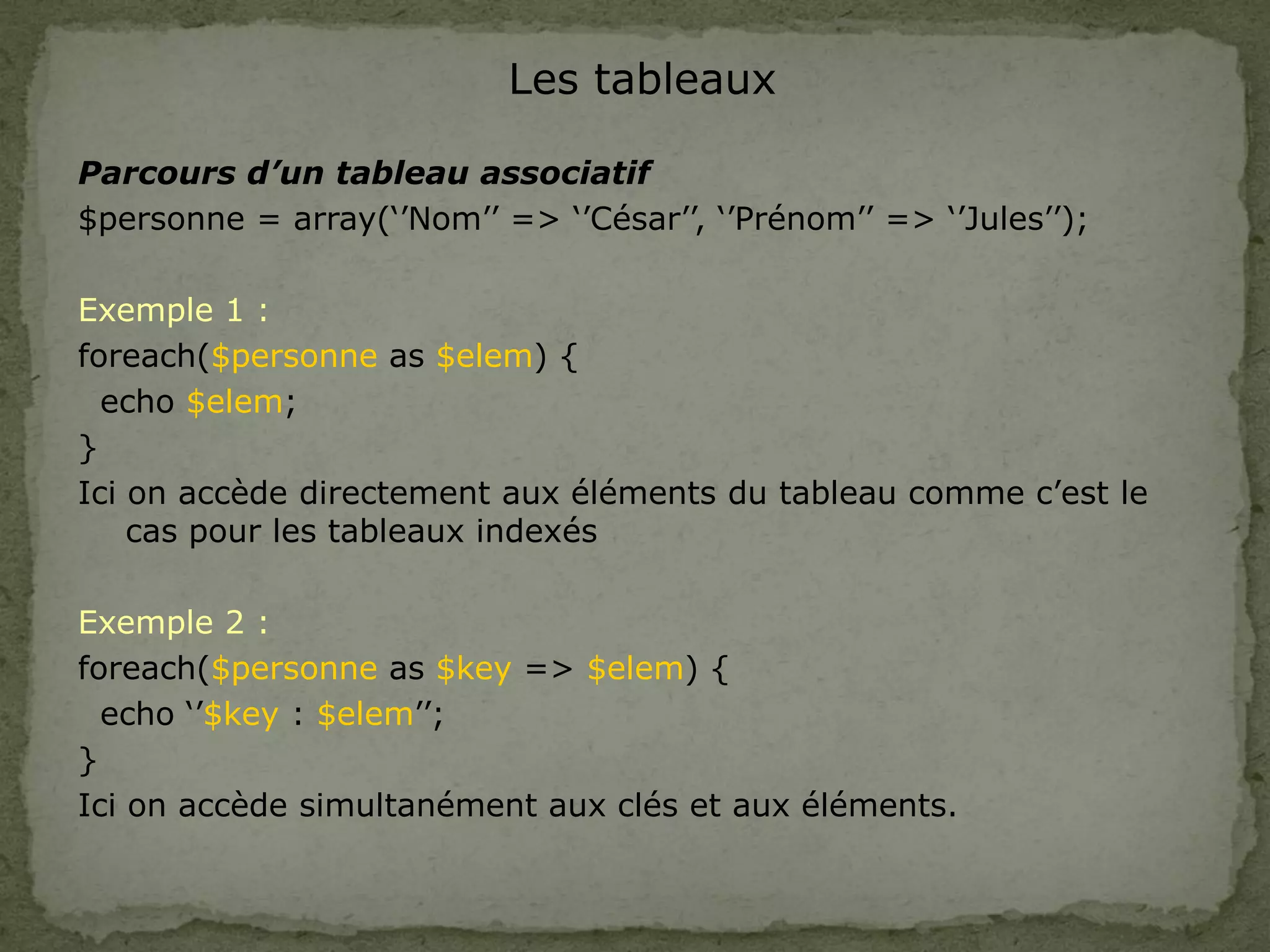 Les tableaux
Parcours d’un tableau associatif
$personne = array(‘’Nom’’ => ‘’César’’, ‘’Prénom’’ => ‘’Jules’’);
Exemple 1 :
foreach($personne as $elem) {
echo $elem;
}
Ici on accède directement aux éléments du tableau comme c’est le
cas pour les tableaux indexés
Exemple 2 :
foreach($personne as $key => $elem) {
echo ‘’$key : $elem’’;
}
Ici on accède simultanément aux clés et aux éléments.
 