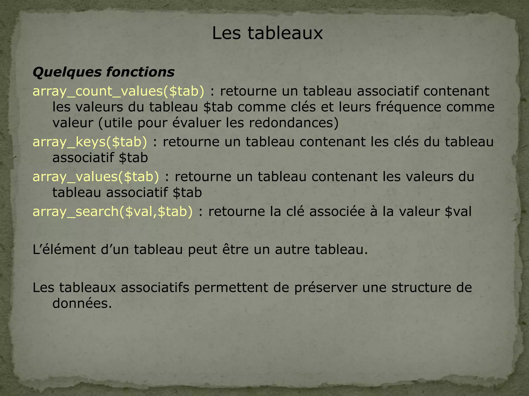 Les tableaux
Quelques fonctions
array_count_values($tab) : retourne un tableau associatif contenant
les valeurs du tableau $tab comme clés et leurs fréquence comme
valeur (utile pour évaluer les redondances)
array_keys($tab) : retourne un tableau contenant les clés du tableau
associatif $tab
array_values($tab) : retourne un tableau contenant les valeurs du
tableau associatif $tab
array_search($val,$tab) : retourne la clé associée à la valeur $val
L’élément d’un tableau peut être un autre tableau.
Les tableaux associatifs permettent de préserver une structure de
données.
 