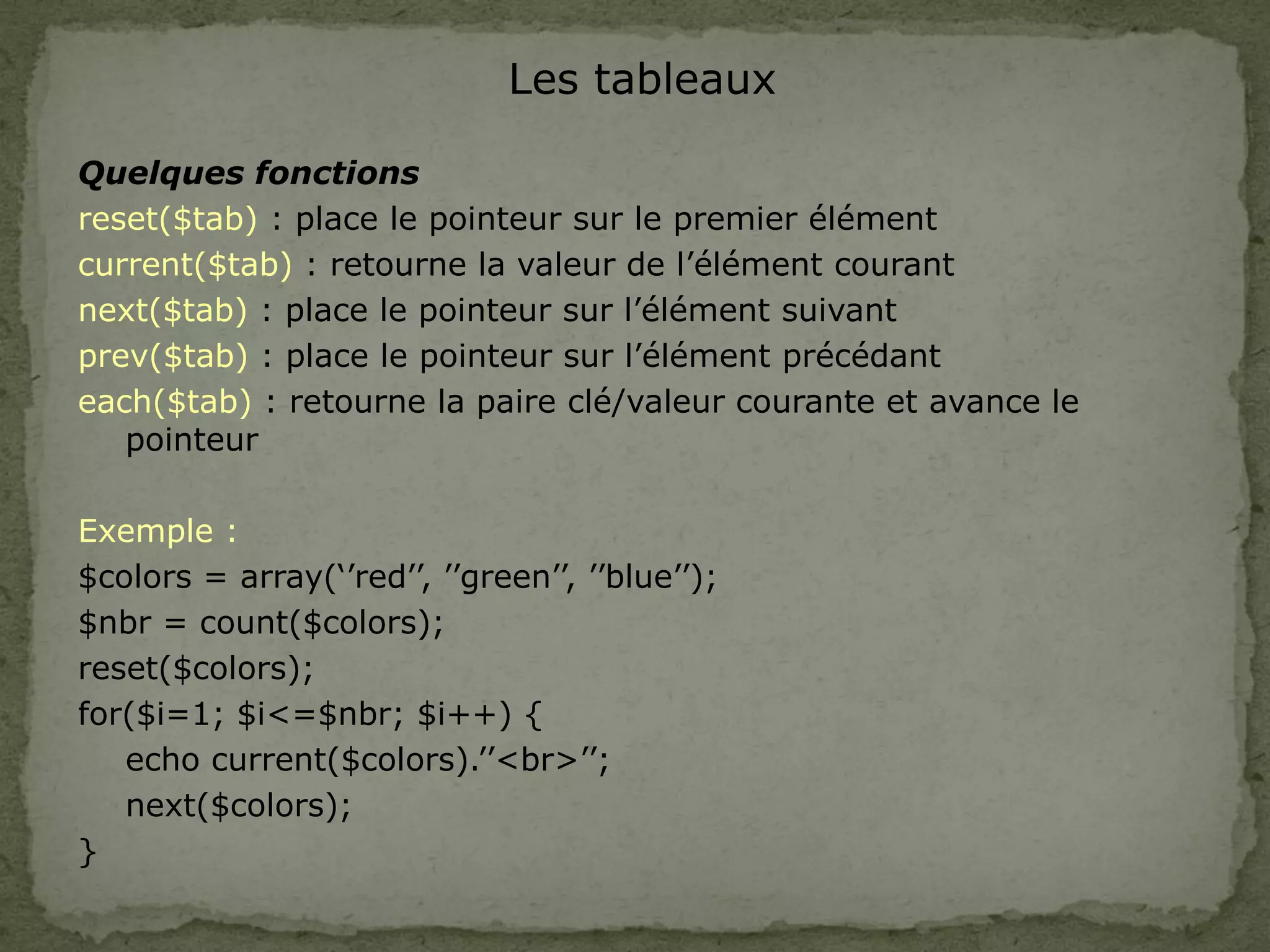 Les tableaux
Quelques fonctions
reset($tab) : place le pointeur sur le premier élément
current($tab) : retourne la valeur de l’élément courant
next($tab) : place le pointeur sur l’élément suivant
prev($tab) : place le pointeur sur l’élément précédant
each($tab) : retourne la paire clé/valeur courante et avance le
pointeur
Exemple :
$colors = array(‘’red’’, ’’green’’, ’’blue’’);
$nbr = count($colors);
reset($colors);
for($i=1; $i<=$nbr; $i++) {
echo current($colors).’’<br>’’;
next($colors);
}
 