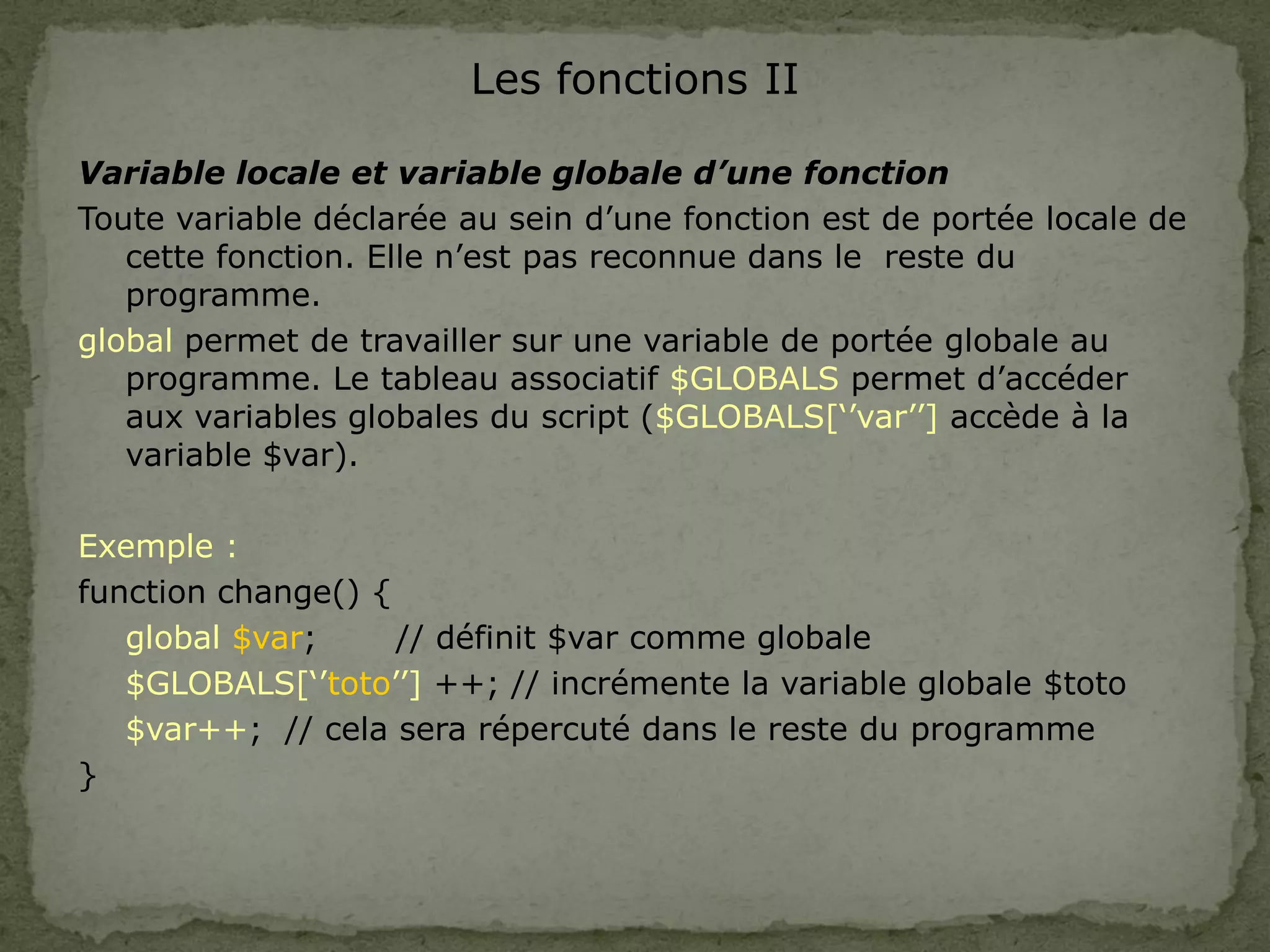 Les fonctions II
Variable locale et variable globale d’une fonction
Toute variable déclarée au sein d’une fonction est de portée locale de
cette fonction. Elle n’est pas reconnue dans le reste du
programme.
global permet de travailler sur une variable de portée globale au
programme. Le tableau associatif $GLOBALS permet d’accéder
aux variables globales du script ($GLOBALS[‘’var’’] accède à la
variable $var).
Exemple :
function change() {
global $var; // définit $var comme globale
$GLOBALS[‘’toto’’] ++; // incrémente la variable globale $toto
$var++; // cela sera répercuté dans le reste du programme
}
 