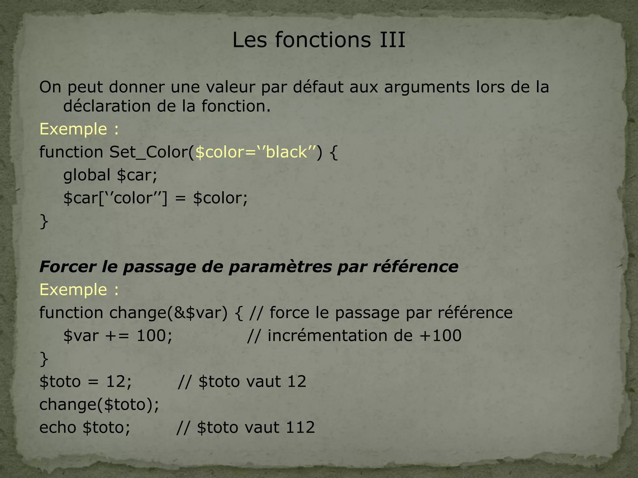 Les fonctions III
On peut donner une valeur par défaut aux arguments lors de la
déclaration de la fonction.
Exemple :
function Set_Color($color=‘’black’’) {
global $car;
$car[‘’color’’] = $color;
}
Forcer le passage de paramètres par référence
Exemple :
function change(&$var) { // force le passage par référence
$var += 100; // incrémentation de +100
}
$toto = 12; // $toto vaut 12
change($toto);
echo $toto; // $toto vaut 112
 