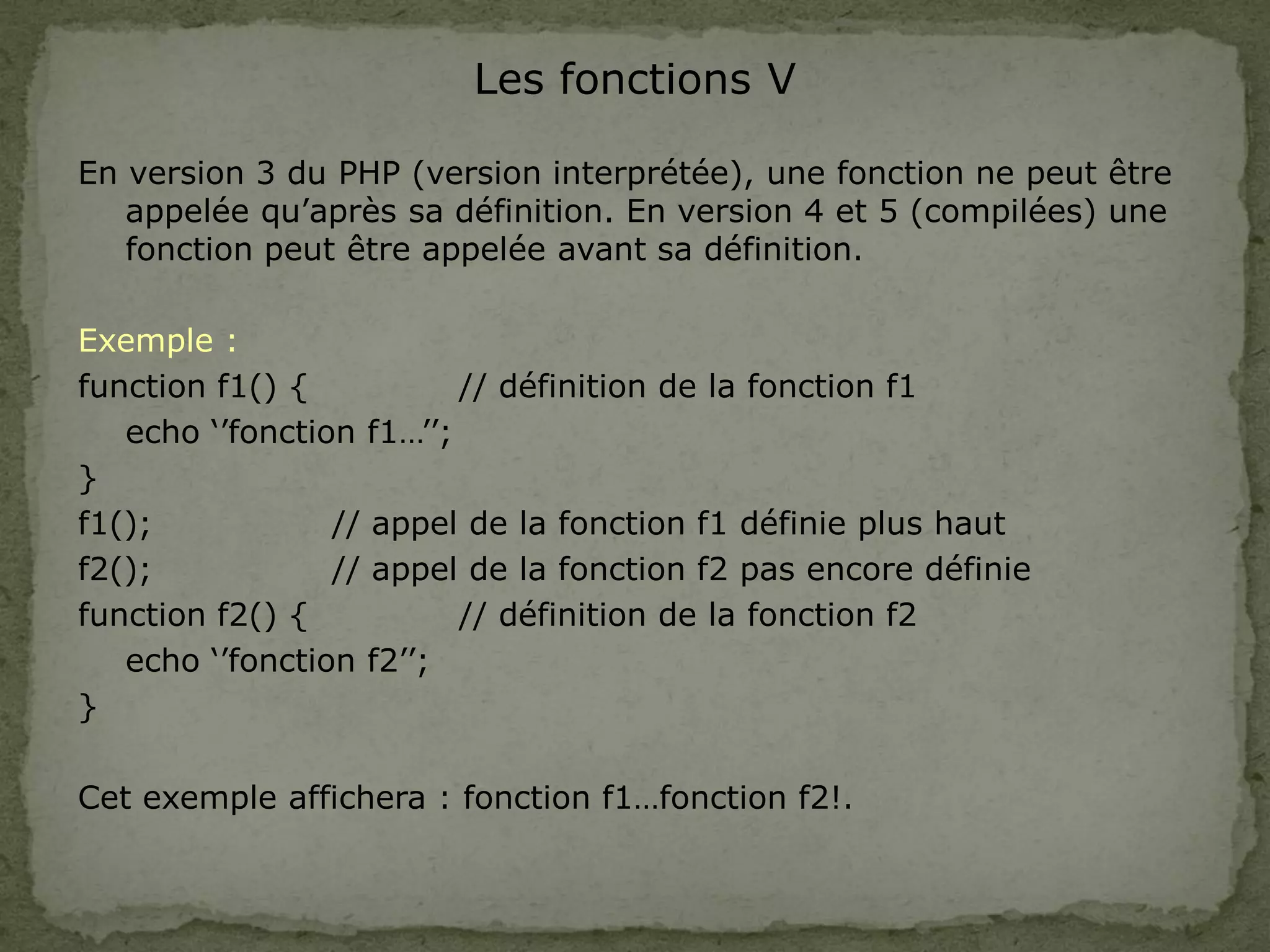 Les fonctions V
En version 3 du PHP (version interprétée), une fonction ne peut être
appelée qu’après sa définition. En version 4 et 5 (compilées) une
fonction peut être appelée avant sa définition.
Exemple :
function f1() { // définition de la fonction f1
echo ‘’fonction f1…’’;
}
f1(); // appel de la fonction f1 définie plus haut
f2(); // appel de la fonction f2 pas encore définie
function f2() { // définition de la fonction f2
echo ‘’fonction f2’’;
}
Cet exemple affichera : fonction f1…fonction f2!.
 