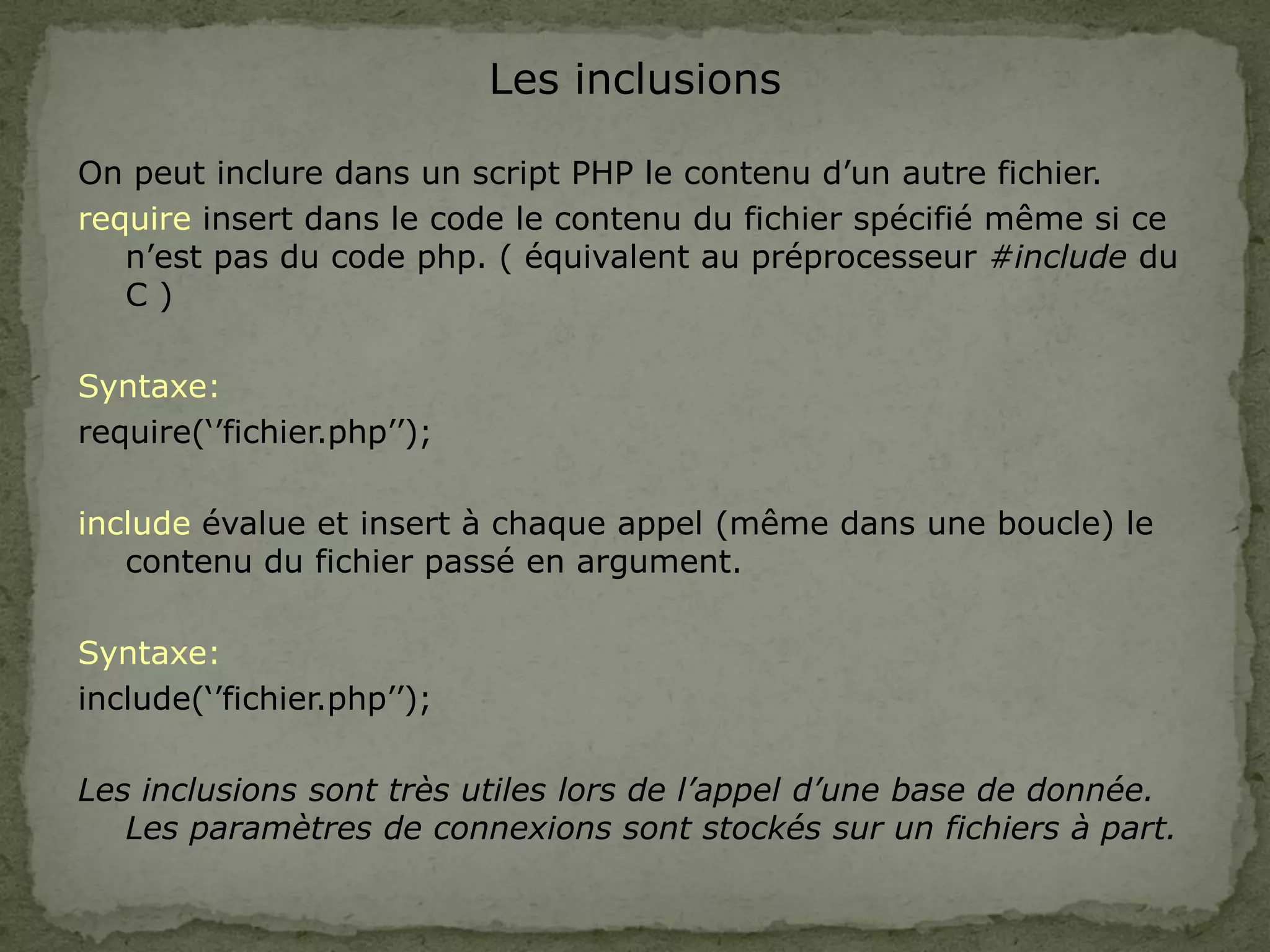 Les inclusions
On peut inclure dans un script PHP le contenu d’un autre fichier.
require insert dans le code le contenu du fichier spécifié même si ce
n’est pas du code php. ( équivalent au préprocesseur #include du
C )
Syntaxe:
require(‘’fichier.php’’);
include évalue et insert à chaque appel (même dans une boucle) le
contenu du fichier passé en argument.
Syntaxe:
include(‘’fichier.php’’);
Les inclusions sont très utiles lors de l’appel d’une base de donnée.
Les paramètres de connexions sont stockés sur un fichiers à part.
 
