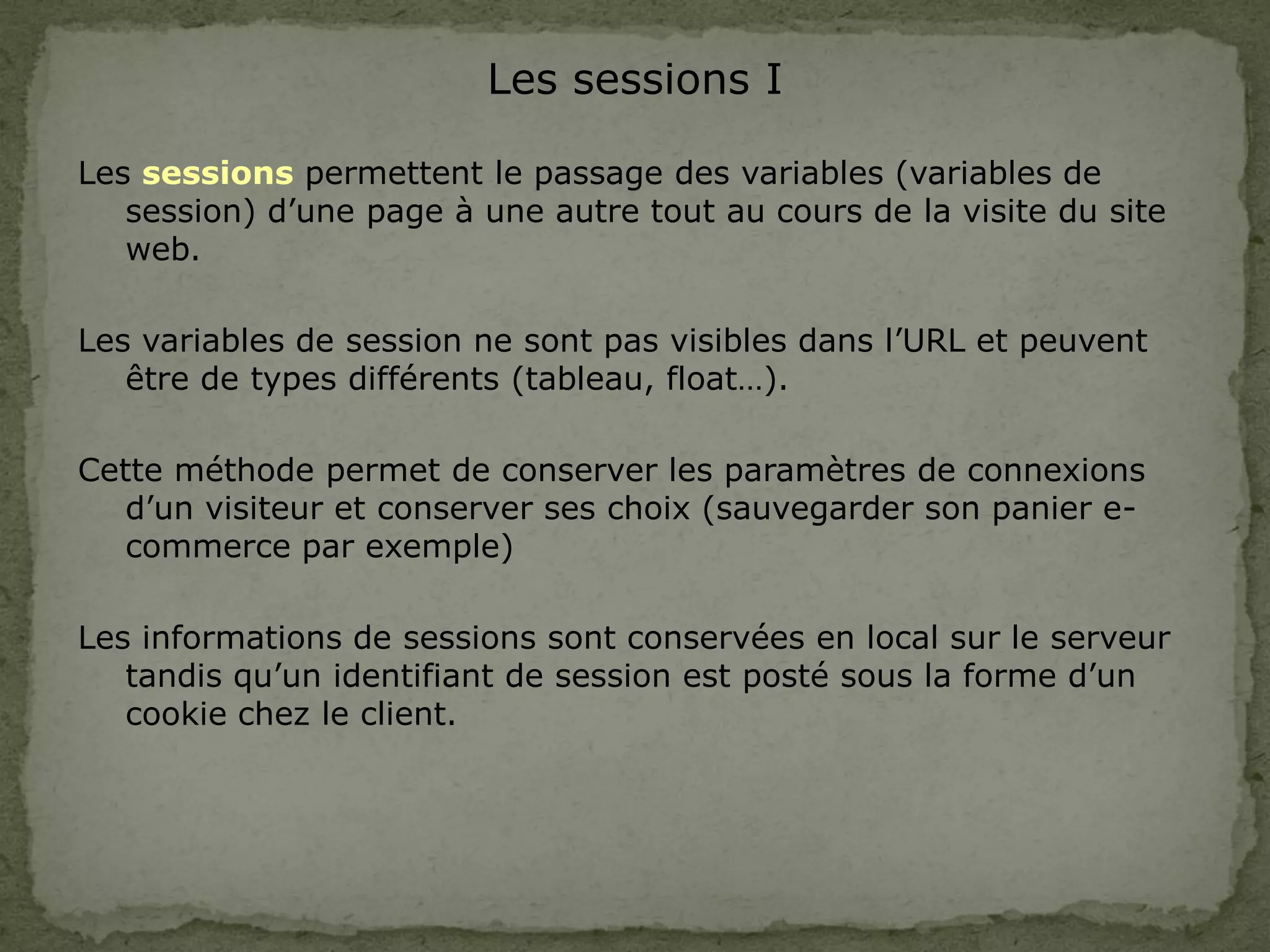 Les sessions I
Les sessions permettent le passage des variables (variables de
session) d’une page à une autre tout au cours de la visite du site
web.
Les variables de session ne sont pas visibles dans l’URL et peuvent
être de types différents (tableau, float…).
Cette méthode permet de conserver les paramètres de connexions
d’un visiteur et conserver ses choix (sauvegarder son panier e-
commerce par exemple)
Les informations de sessions sont conservées en local sur le serveur
tandis qu’un identifiant de session est posté sous la forme d’un
cookie chez le client.
 