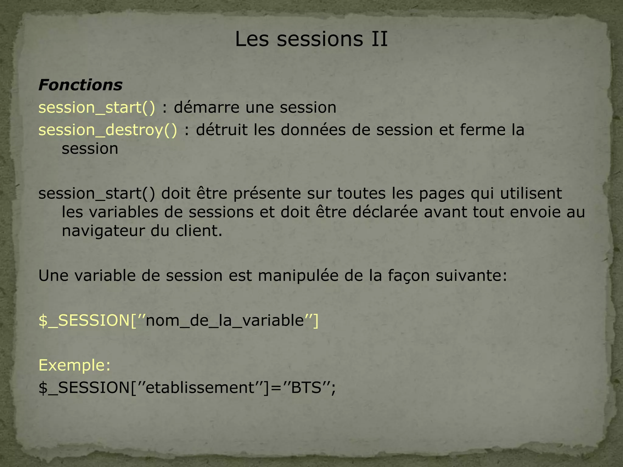 Les sessions II
Fonctions
session_start() : démarre une session
session_destroy() : détruit les données de session et ferme la
session
session_start() doit être présente sur toutes les pages qui utilisent
les variables de sessions et doit être déclarée avant tout envoie au
navigateur du client.
Une variable de session est manipulée de la façon suivante:
$_SESSION[’’nom_de_la_variable’’]
Exemple:
$_SESSION[’’etablissement’’]=’’BTS’’;
 