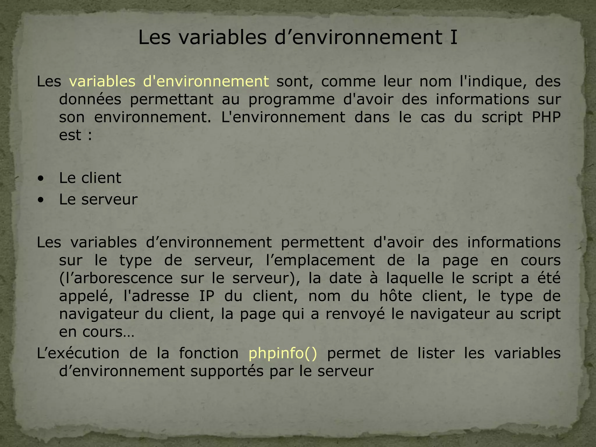 Les variables d’environnement I
Les variables d'environnement sont, comme leur nom l'indique, des
données permettant au programme d'avoir des informations sur
son environnement. L'environnement dans le cas du script PHP
est :
• Le client
• Le serveur
Les variables d’environnement permettent d'avoir des informations
sur le type de serveur, l’emplacement de la page en cours
(l’arborescence sur le serveur), la date à laquelle le script a été
appelé, l'adresse IP du client, nom du hôte client, le type de
navigateur du client, la page qui a renvoyé le navigateur au script
en cours…
L’exécution de la fonction phpinfo() permet de lister les variables
d’environnement supportés par le serveur
 