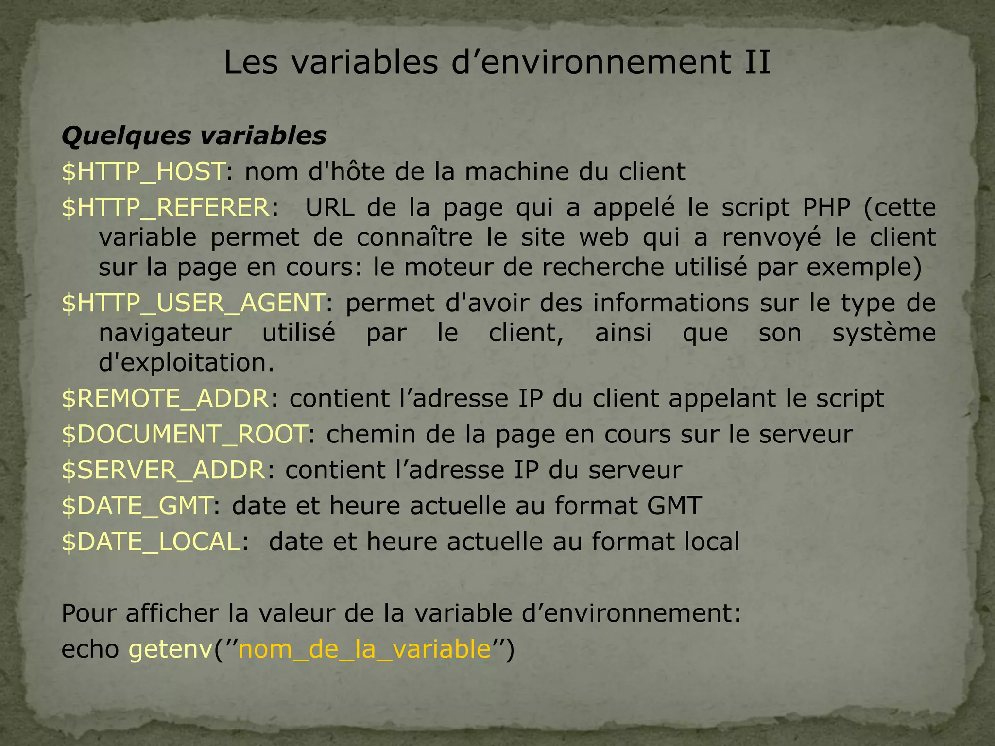 Les variables d’environnement II
Quelques variables
$HTTP_HOST: nom d'hôte de la machine du client
$HTTP_REFERER: URL de la page qui a appelé le script PHP (cette
variable permet de connaître le site web qui a renvoyé le client
sur la page en cours: le moteur de recherche utilisé par exemple)
$HTTP_USER_AGENT: permet d'avoir des informations sur le type de
navigateur utilisé par le client, ainsi que son système
d'exploitation.
$REMOTE_ADDR: contient l’adresse IP du client appelant le script
$DOCUMENT_ROOT: chemin de la page en cours sur le serveur
$SERVER_ADDR: contient l’adresse IP du serveur
$DATE_GMT: date et heure actuelle au format GMT
$DATE_LOCAL: date et heure actuelle au format local
Pour afficher la valeur de la variable d’environnement:
echo getenv(’’nom_de_la_variable’’)
 