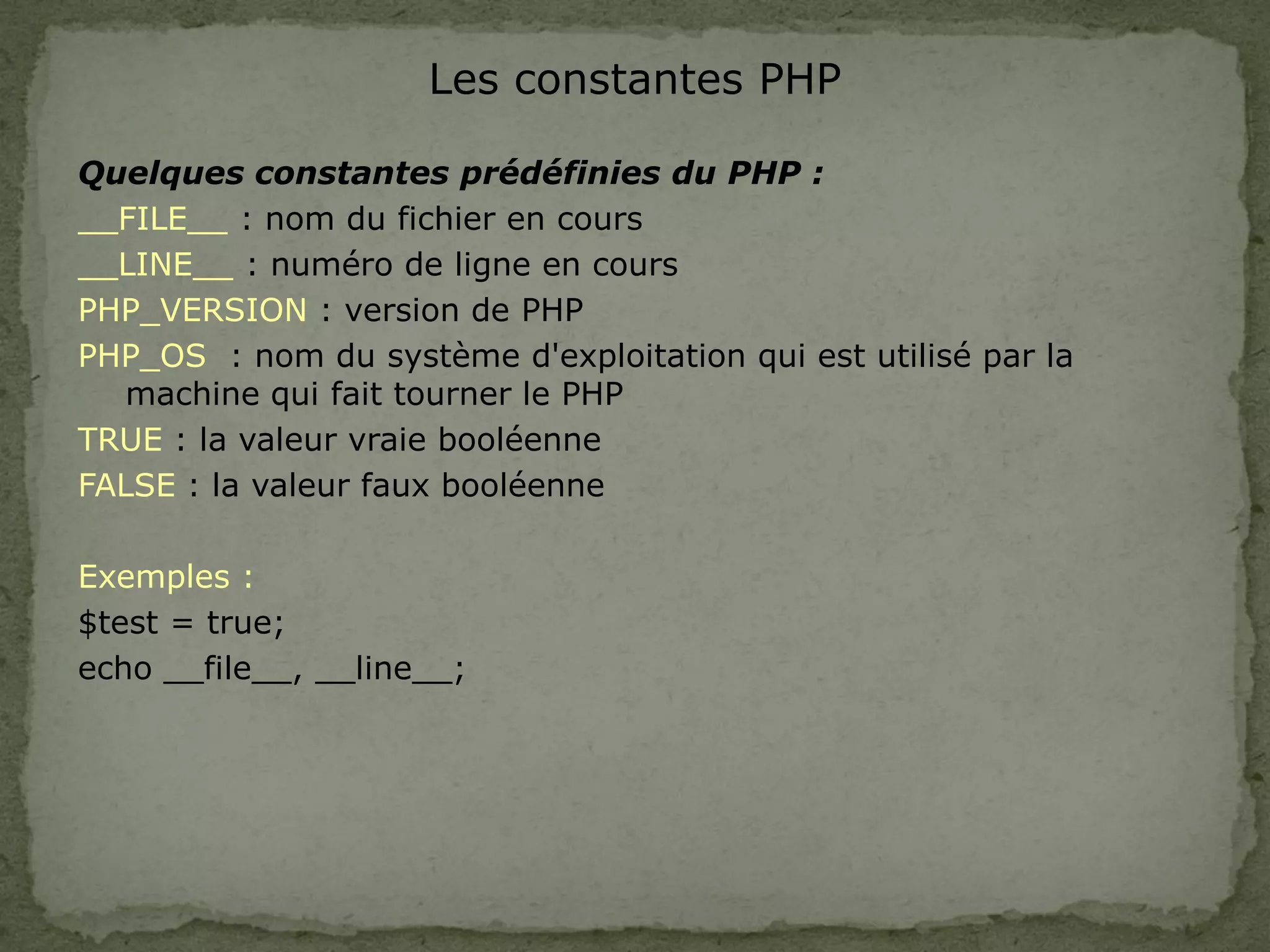 Les constantes PHP
Quelques constantes prédéfinies du PHP :
__FILE__ : nom du fichier en cours
__LINE__ : numéro de ligne en cours
PHP_VERSION : version de PHP
PHP_OS : nom du système d'exploitation qui est utilisé par la
machine qui fait tourner le PHP
TRUE : la valeur vraie booléenne
FALSE : la valeur faux booléenne
Exemples :
$test = true;
echo __file__, __line__;
 