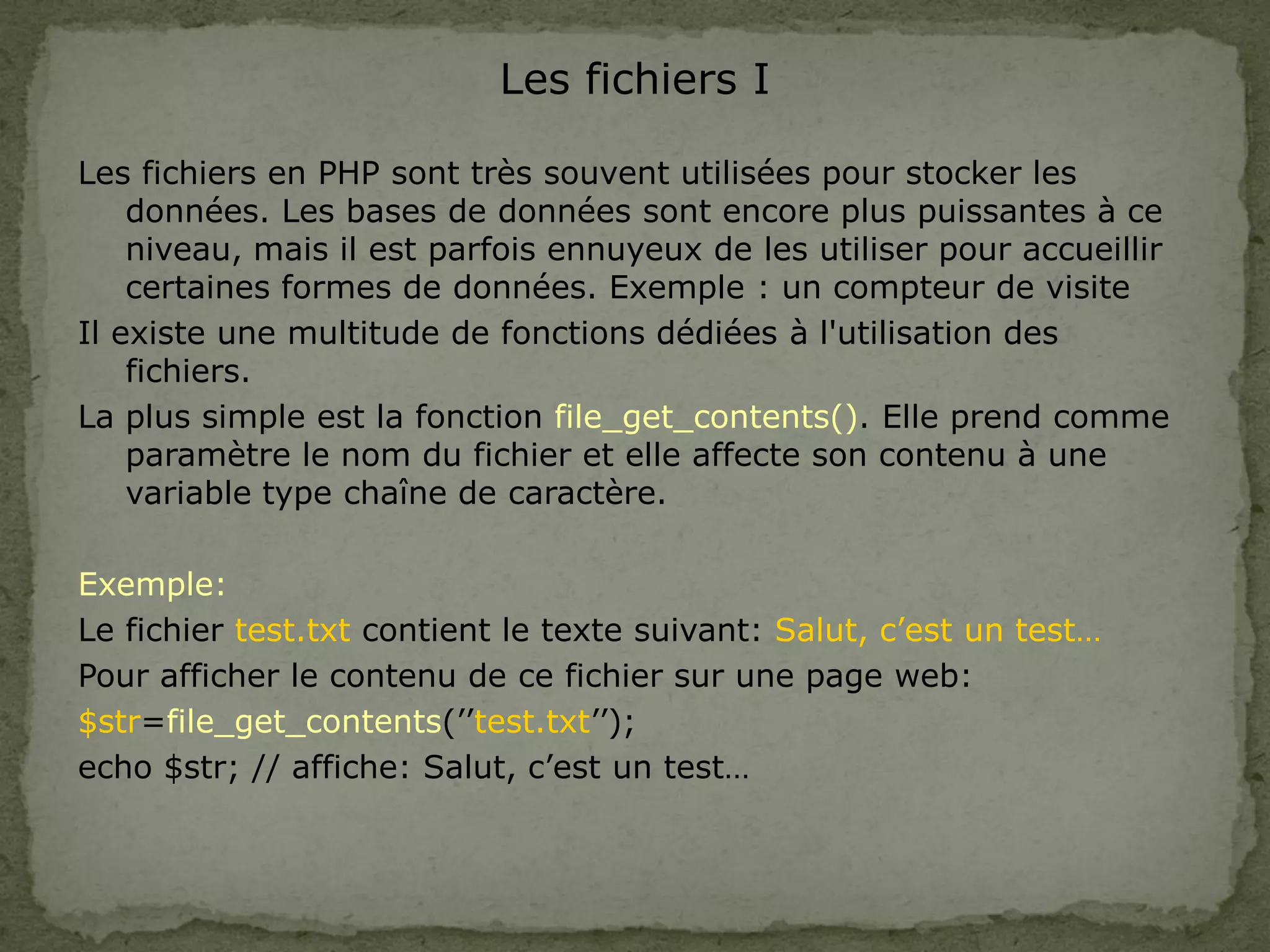 Les fichiers I
Les fichiers en PHP sont très souvent utilisées pour stocker les
données. Les bases de données sont encore plus puissantes à ce
niveau, mais il est parfois ennuyeux de les utiliser pour accueillir
certaines formes de données. Exemple : un compteur de visite
Il existe une multitude de fonctions dédiées à l'utilisation des
fichiers.
La plus simple est la fonction file_get_contents(). Elle prend comme
paramètre le nom du fichier et elle affecte son contenu à une
variable type chaîne de caractère.
Exemple:
Le fichier test.txt contient le texte suivant: Salut, c’est un test…
Pour afficher le contenu de ce fichier sur une page web:
$str=file_get_contents(’’test.txt’’);
echo $str; // affiche: Salut, c’est un test…
 