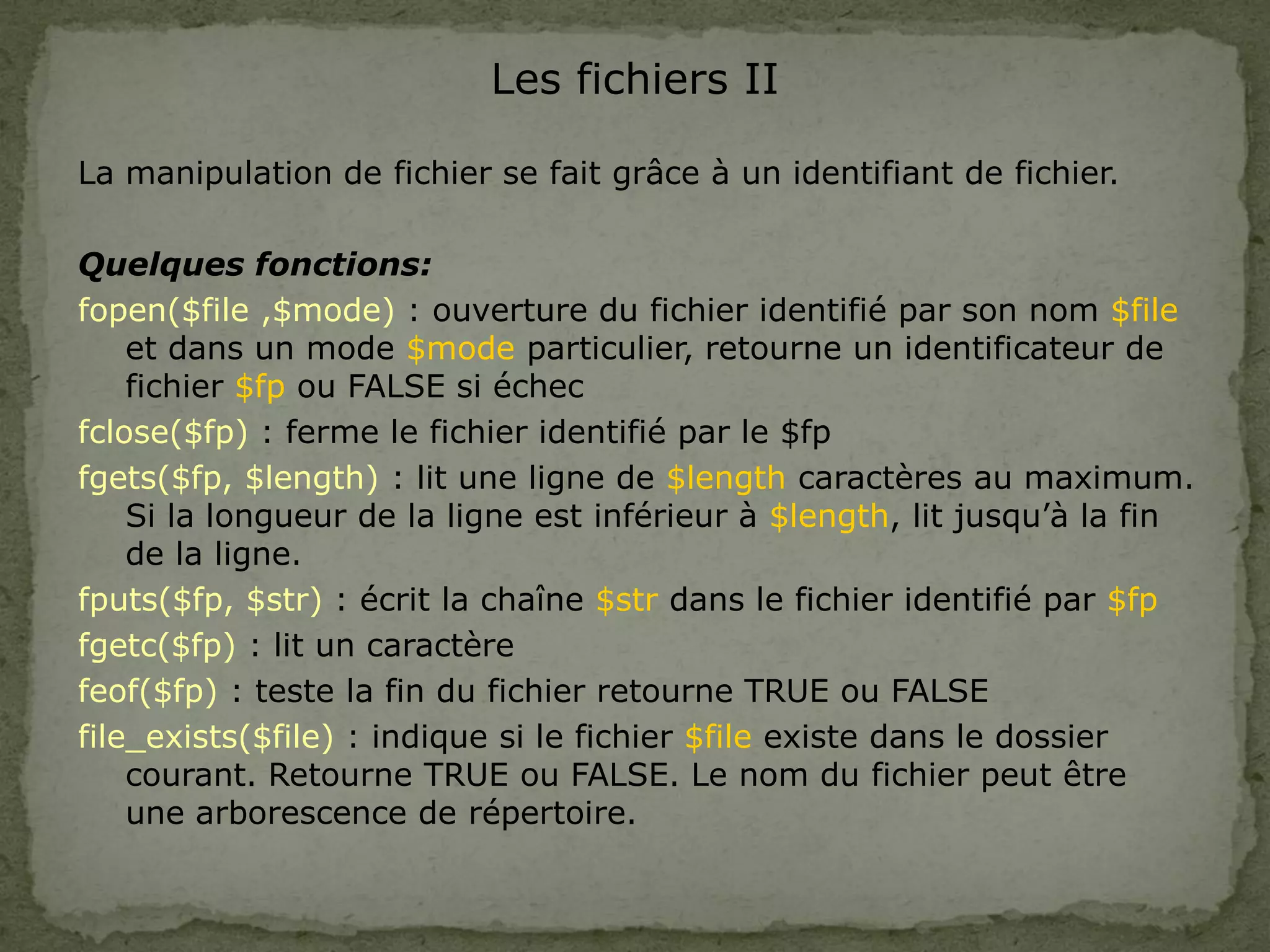 Les fichiers II
La manipulation de fichier se fait grâce à un identifiant de fichier.
Quelques fonctions:
fopen($file ,$mode) : ouverture du fichier identifié par son nom $file
et dans un mode $mode particulier, retourne un identificateur de
fichier $fp ou FALSE si échec
fclose($fp) : ferme le fichier identifié par le $fp
fgets($fp, $length) : lit une ligne de $length caractères au maximum.
Si la longueur de la ligne est inférieur à $length, lit jusqu’à la fin
de la ligne.
fputs($fp, $str) : écrit la chaîne $str dans le fichier identifié par $fp
fgetc($fp) : lit un caractère
feof($fp) : teste la fin du fichier retourne TRUE ou FALSE
file_exists($file) : indique si le fichier $file existe dans le dossier
courant. Retourne TRUE ou FALSE. Le nom du fichier peut être
une arborescence de répertoire.
 