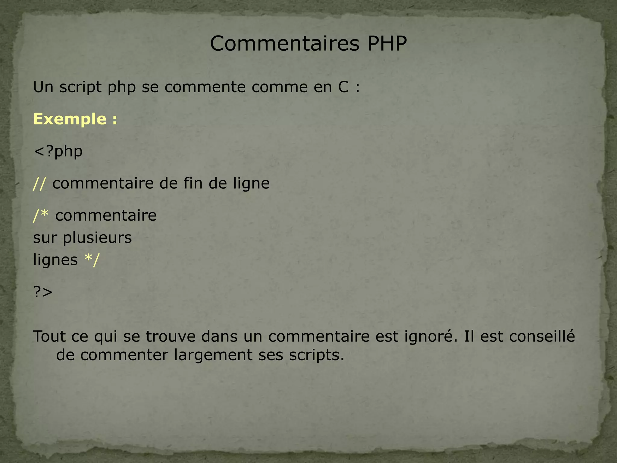 Commentaires PHP
Un script php se commente comme en C :
Exemple :
<?php
// commentaire de fin de ligne
/* commentaire
sur plusieurs
lignes */
?>
Tout ce qui se trouve dans un commentaire est ignoré. Il est conseillé
de commenter largement ses scripts.
 
