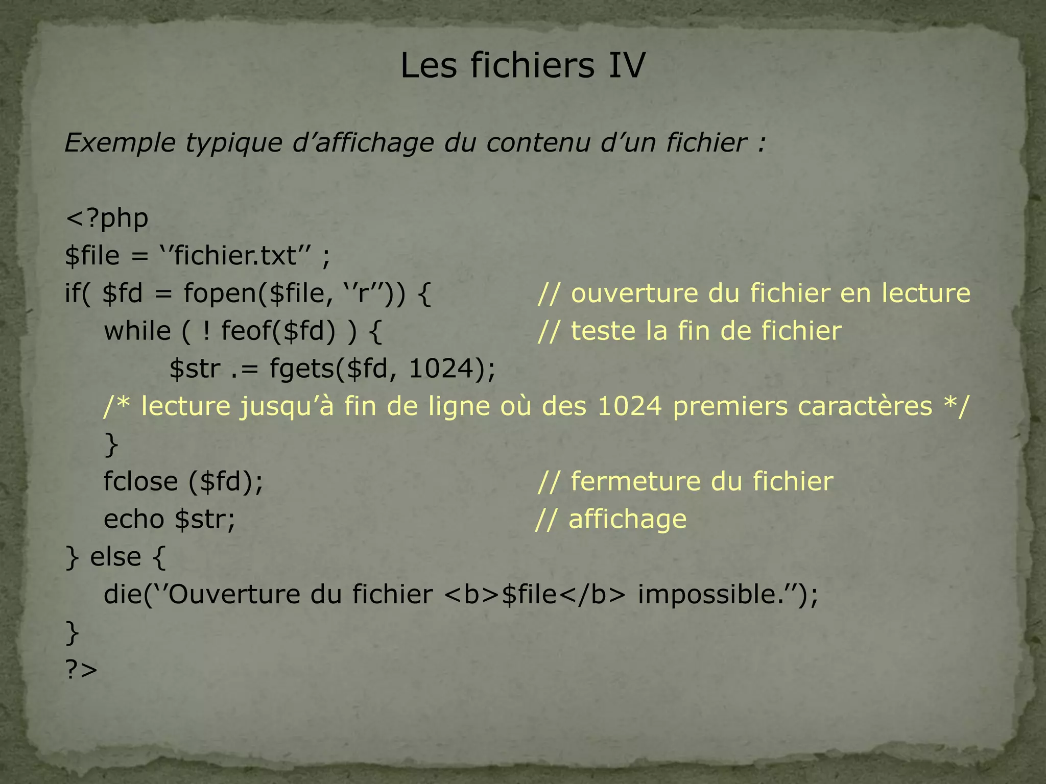 Les fichiers IV
Exemple typique d’affichage du contenu d’un fichier :
<?php
$file = ‘’fichier.txt’’ ;
if( $fd = fopen($file, ‘’r’’)) { // ouverture du fichier en lecture
while ( ! feof($fd) ) { // teste la fin de fichier
$str .= fgets($fd, 1024);
/* lecture jusqu’à fin de ligne où des 1024 premiers caractères */
}
fclose ($fd); // fermeture du fichier
echo $str; // affichage
} else {
die(‘’Ouverture du fichier <b>$file</b> impossible.’’);
}
?>
 