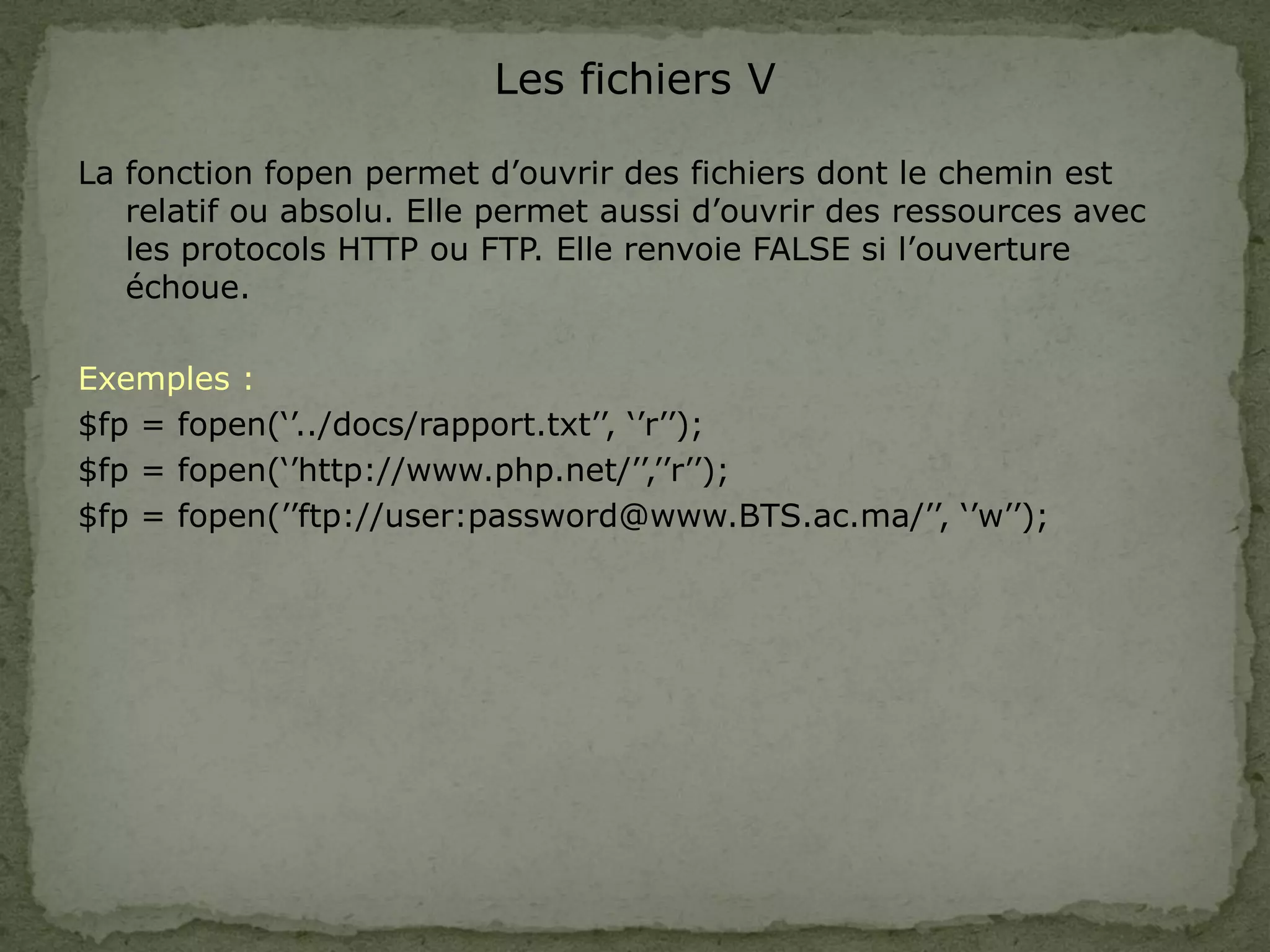 Les fichiers V
La fonction fopen permet d’ouvrir des fichiers dont le chemin est
relatif ou absolu. Elle permet aussi d’ouvrir des ressources avec
les protocols HTTP ou FTP. Elle renvoie FALSE si l’ouverture
échoue.
Exemples :
$fp = fopen(‘’../docs/rapport.txt’’, ‘’r’’);
$fp = fopen(‘’http://www.php.net/’’,’’r’’);
$fp = fopen(’’ftp://user:password@www.BTS.ac.ma/’’, ‘’w’’);
 