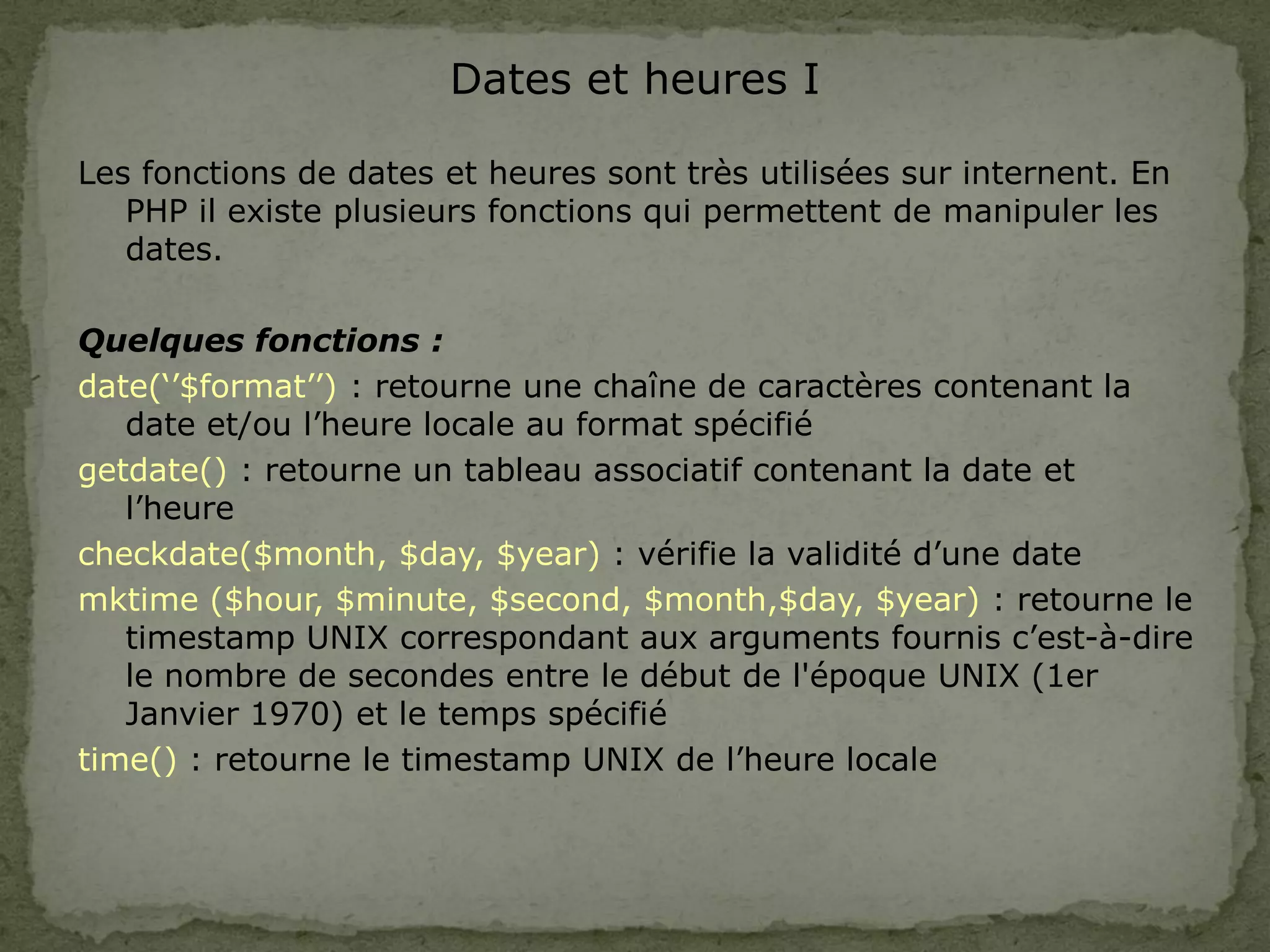 Dates et heures I
Les fonctions de dates et heures sont très utilisées sur internent. En
PHP il existe plusieurs fonctions qui permettent de manipuler les
dates.
Quelques fonctions :
date(‘’$format’’) : retourne une chaîne de caractères contenant la
date et/ou l’heure locale au format spécifié
getdate() : retourne un tableau associatif contenant la date et
l’heure
checkdate($month, $day, $year) : vérifie la validité d’une date
mktime ($hour, $minute, $second, $month,$day, $year) : retourne le
timestamp UNIX correspondant aux arguments fournis c’est-à-dire
le nombre de secondes entre le début de l'époque UNIX (1er
Janvier 1970) et le temps spécifié
time() : retourne le timestamp UNIX de l’heure locale
 