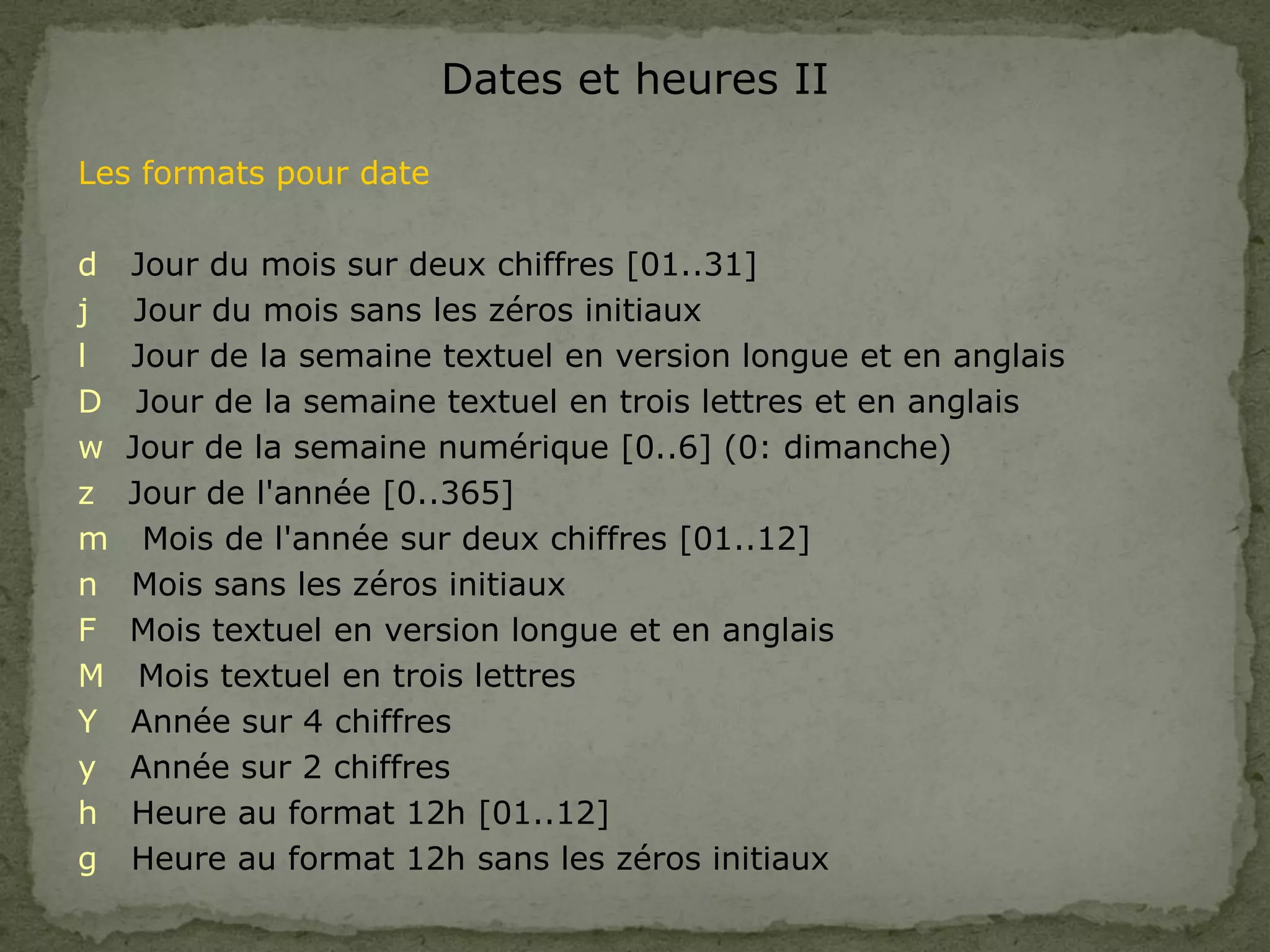 Dates et heures II
Les formats pour date
d Jour du mois sur deux chiffres [01..31]
j Jour du mois sans les zéros initiaux
l Jour de la semaine textuel en version longue et en anglais
D Jour de la semaine textuel en trois lettres et en anglais
w Jour de la semaine numérique [0..6] (0: dimanche)
z Jour de l'année [0..365]
m Mois de l'année sur deux chiffres [01..12]
n Mois sans les zéros initiaux
F Mois textuel en version longue et en anglais
M Mois textuel en trois lettres
Y Année sur 4 chiffres
y Année sur 2 chiffres
h Heure au format 12h [01..12]
g Heure au format 12h sans les zéros initiaux
 