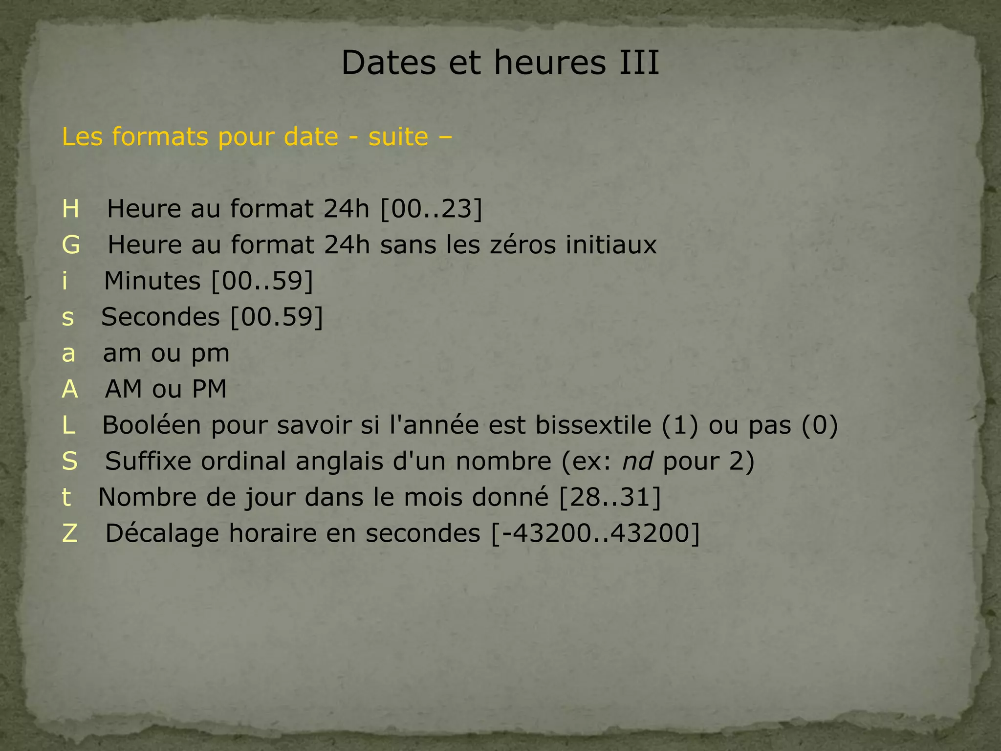 Dates et heures III
Les formats pour date - suite –
H Heure au format 24h [00..23]
G Heure au format 24h sans les zéros initiaux
i Minutes [00..59]
s Secondes [00.59]
a am ou pm
A AM ou PM
L Booléen pour savoir si l'année est bissextile (1) ou pas (0)
S Suffixe ordinal anglais d'un nombre (ex: nd pour 2)
t Nombre de jour dans le mois donné [28..31]
Z Décalage horaire en secondes [-43200..43200]
 