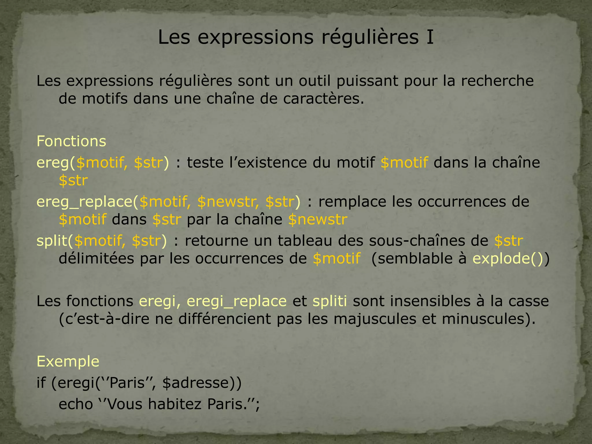 Les expressions régulières I
Les expressions régulières sont un outil puissant pour la recherche
de motifs dans une chaîne de caractères.
Fonctions
ereg($motif, $str) : teste l’existence du motif $motif dans la chaîne
$str
ereg_replace($motif, $newstr, $str) : remplace les occurrences de
$motif dans $str par la chaîne $newstr
split($motif, $str) : retourne un tableau des sous-chaînes de $str
délimitées par les occurrences de $motif (semblable à explode())
Les fonctions eregi, eregi_replace et spliti sont insensibles à la casse
(c’est-à-dire ne différencient pas les majuscules et minuscules).
Exemple
if (eregi(‘’Paris’’, $adresse))
echo ‘’Vous habitez Paris.’’;
 