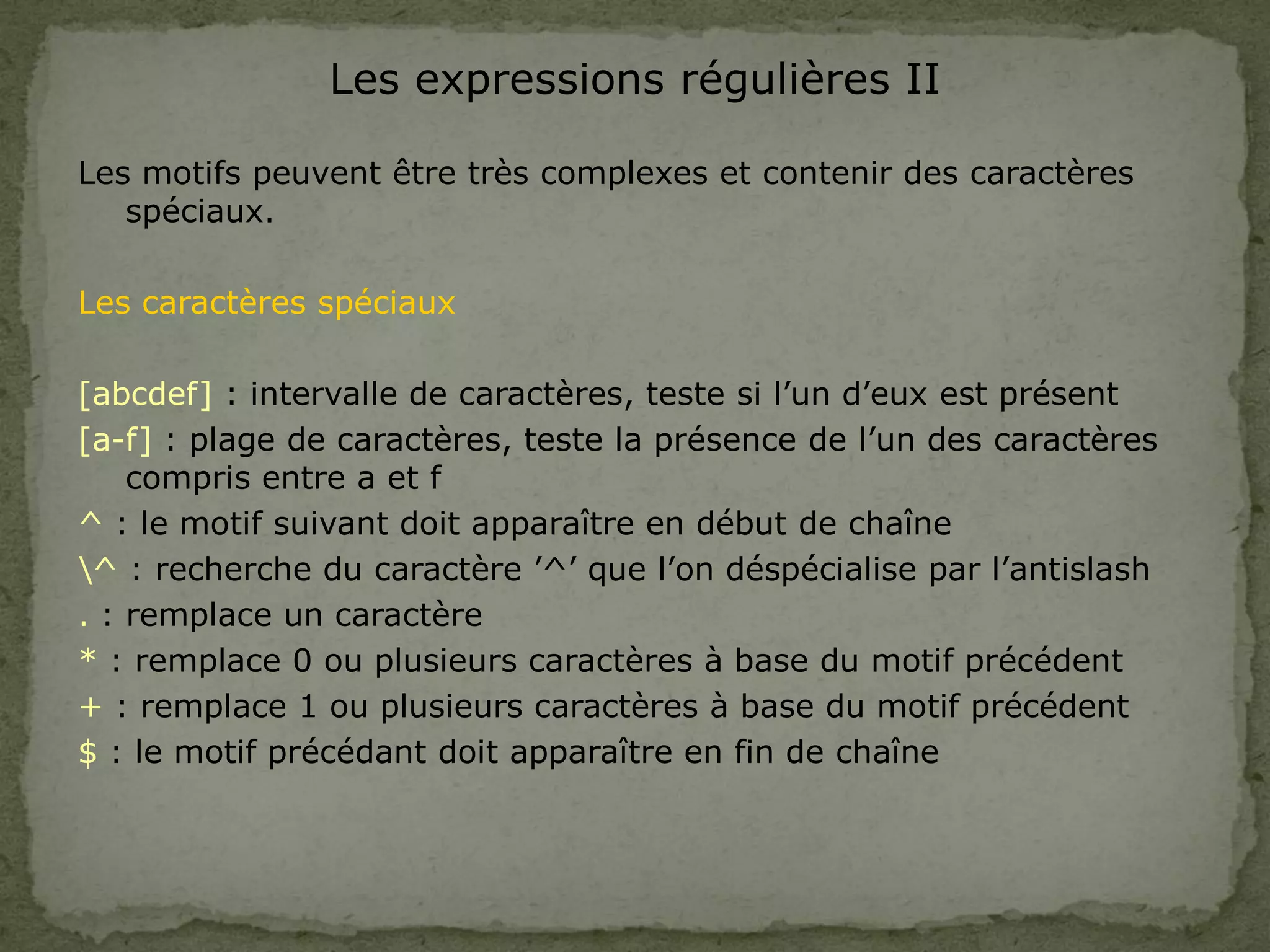 Les expressions régulières II
Les motifs peuvent être très complexes et contenir des caractères
spéciaux.
Les caractères spéciaux
[abcdef] : intervalle de caractères, teste si l’un d’eux est présent
[a-f] : plage de caractères, teste la présence de l’un des caractères
compris entre a et f
^ : le motif suivant doit apparaître en début de chaîne
^ : recherche du caractère ’^’ que l’on déspécialise par l’antislash
. : remplace un caractère
* : remplace 0 ou plusieurs caractères à base du motif précédent
+ : remplace 1 ou plusieurs caractères à base du motif précédent
$ : le motif précédant doit apparaître en fin de chaîne
 