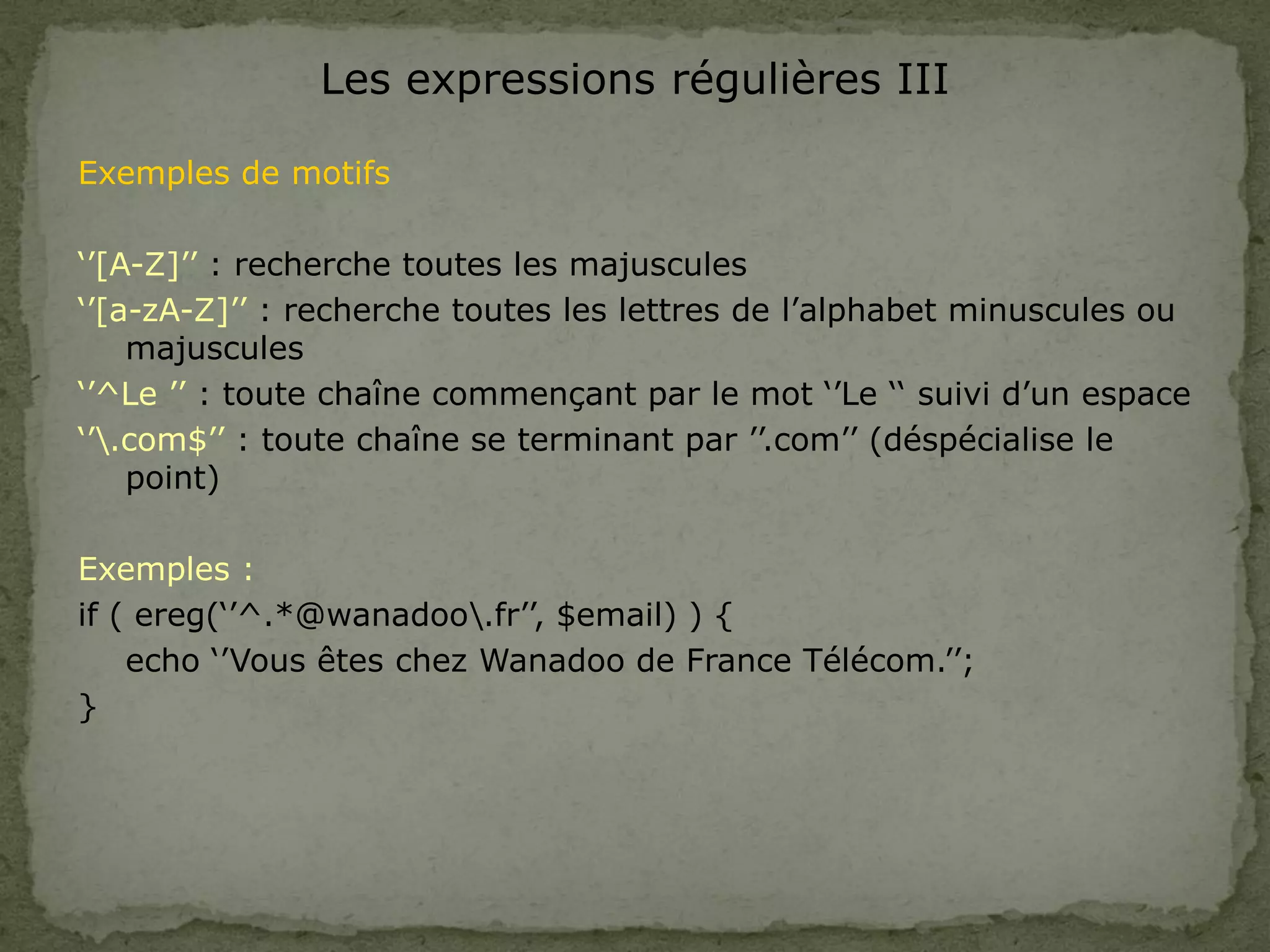 Les expressions régulières III
Exemples de motifs
‘’[A-Z]’’ : recherche toutes les majuscules
‘’[a-zA-Z]’’ : recherche toutes les lettres de l’alphabet minuscules ou
majuscules
‘’^Le ’’ : toute chaîne commençant par le mot ‘’Le ‘‘ suivi d’un espace
‘’.com$’’ : toute chaîne se terminant par ’’.com’’ (déspécialise le
point)
Exemples :
if ( ereg(‘’^.*@wanadoo.fr’’, $email) ) {
echo ‘’Vous êtes chez Wanadoo de France Télécom.’’;
}
 